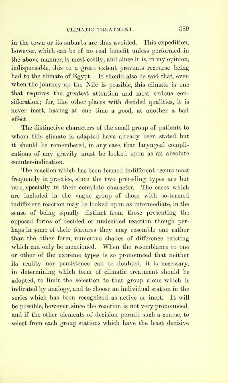 089 in the town or its suburbs are thus avoided. This expedition, however, which can be of no real benefit unless performed in the above manner, is most costly, and since it is, in my opinion, indispensable, this to a great extent prevents recourse being- had to the climate of Egypt. It should also be said that, even when the journey up the Nile is possible, this climate is one that requires the greatest attention and most serious con- sideration; for, like other places with decided qualities, it is never inert, having at one time a good, at another a bad effect. The distinctive characters of the small group of patients to whom this climate is adapted have already been stated, but it should be remembered, in any case, that laryngeal compli- cations of any gravity must be looked upon as an absolute counter-indication. The reaction which has been termed indifferent occurs most frequently in practice, since the two preceding types are but rare, specially in their complete character. The cases which are included in the vague group of those with so-termed indifferent reaction may be looked upon as intermediate, in the sense of being equally distinct from those presenting the opposed forms of decided or undecided reaction, though per- haps in §ome of their features they may resemble one rather than the other form, numerous shades of difference existing which can only be mentioned. When the resemblance to one or other of the extreme types is so pronounced that neither its reality nor persistence can be doubted, it is necessary, in determining which form of climatic treatment should be adopted, to limit the selection to that group alone which is indicated by analogy, and to choose an individual station in the series which has been recognized as active or inert. It will be possible, however, since the reaction is not very pronounced, and if the other elements of decision permit such a course, to select from each group stations which have the least decisive