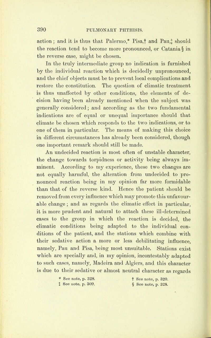 action; and it is thus that Palermo,* Pisa,t and Pau,| should the reaction tend to become more pronounced, or Catania § in the reverse case, might be chosen. In the truly intermediate group no indication is furnished by the individual reaction which is decidedly unpronounced, and the chief objects must be to prevent local complications and restore the constitution. The question of climatic treatment is thus unaffected by other conditions, the elements of de- cision having been already mentioned when the subject was generally considered; and according as the two fundamental indications are of equal or unequal importance should that climate be chosen which responds to the two indications, or to one of them in particular. The means of making this choice in different circumstances has already been considered, though one important remark should still be made. An undecided reaction is most often of unstable character, the change towards torpidness or activity being always im- minent. According to my experience, these two changes are not equally harmful, the alteration from undecided to pro- nounced reaction being in my opinion far more formidable than that of the reverse kind. Hence the patient should be removed from every influence which may promote this unfavour- able change; and as regards the climatic effect in particular, it is more prudent and natural to attach these iU-determined cases to the group in which the reaction is decided, the climatic conditions being adapted to the individual con- ditions of the patient, and the stations which combine with their sedative action a more or less debilitating influence, namely, Pau and Pisa, being most unsuitable. Stations exist which are specially and, in my opinion, incontestably adapted to such cases, namely, Madeira and Algiers, and this character is due to their sedative or almost neutral character as regards * See note, p. 328. f See note, p. 320. X See note, p. 309. § See note, p. 328.