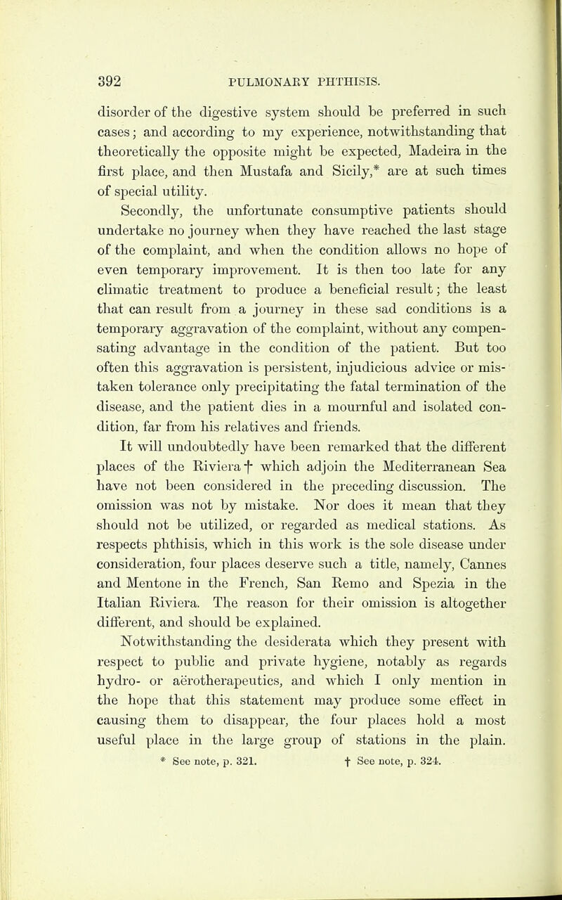disorder of the digestive system should be preferred in such cases; and according to my experience, notwithstanding that theoretically the opposite might be expected, Madeira in the first place, and then Mustafa and Sicily,* are at such times of special utility. Secondly, the unfortunate consumptive patients should undertake no journey when they have reached the last stage of the complaint, and when the condition allows no hope of even temporary improvement. It is then too late for any climatic treatment to produce a beneficial result; the least that can result from a journey in these sad conditions is a temporary aggravation of the complaint, without any compen- sating advantage in the condition of the patient. But too often this aggravation is persistent, injudicious advice or mis- taken tolerance only precipitating the fatal termination of the disease, and the patient dies in a mournful and isolated con- dition, far from his relatives and friends. It will undoubtedly have been remarked that the different places of the Riviera f* which adjoin the Mediterranean Sea have not been considered in the preceding discussion. The omission was not by mistake. Nor does it mean that they should not be utilized, or regarded as medical stations. As respects phthisis, which in this work is the sole disease under consideration, four places deserve such a title, namely, Cannes and Mentone in the French, San Remo and Spezia in the Italian Riviera. The reason for their omission is altogether different, and should be explained. Notwithstanding the desiderata which they present with respect to public and private hygiene, notably as regards hydro- or aerotherapeutics, and which I only mention in the hope that this statement may produce some effect in causing them to disappear, the four places hold a most useful place in the large group of stations in the plain.