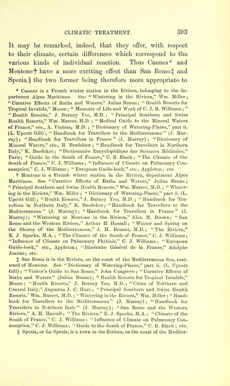 It may be remarked, indeed, that they offer, with respect to their climate, certain differences which correspond to the various kinds of individual reaction. Thus Cannes* and Mentonef have a more exciting effect than San RemoJ and Spezia,§ the two former being therefore more appropriate to * Cannes is a Frencli winter station in the Eiviera, belonging to the de- partment Alpes Maritimes. See Wintering in the Eiviera, Wm. Miller;  Curative Effects of Baths and Waters, Julius Braun;  Health Resorts for Tropical Invalids, Moore ;  Memoirs of Life and Work of C. J. B. Williams ;   Health Resorts, J. Burney Teo, M.D.;  Principal Southern and Swiss Health Resorts, Wm. Marcet, M.D.;  Medical Guide to the Mineral Waters of France, etc., A. Vintras, M.D. ;  Dictionary of Watering-Places, part ii. (L. Upcott Gill) ;  Handbook for Travellers to the Mediterranean (J. Mur- ray) ;  Handbook for Travellers in France (J. Murray) ;  Dictionary of Mineral Waters, etc., B. Bradshaw ;  Handbook for Travellers in Northern Italy, K. Baedeker; Dictionnaire Encyclopedique des Sciences Medicales, Paris;  Guide to the South of France, C. B. Black; The Climate of the South of France, C. J. Williams;  Influence of Climate on Pulmonary Con- sumption, C. J. Williams ;  European Guide-book, etc., Appleton ; etc. t Mentone is a French winter station in the Riviera, department Alpes Maritimes. See  Curative Effects of Baths and Waters, Julius Braun;  Principal Southern and Swiss Health Resorts, Wm. Marcet, M.D.;  Winter- ing in the Eiviera, Wm. Miller;  Dictionary of Watering-Places, part ii. (L. Upcott Gill); Health Resorts, J. Burney Yeo, M.D. ;  Handbook for Tra- vellers in Northern Italy, K. Baedeker;  Handbook for Travellers to the Mediterranean (J. Murray) ;  Handbook for Travellers in France (J. Murray);  Wintering at Mentone in the Eiviera, Alex. M. Brown;  San Eemo and the Western Riviera, Arthur H. Hassall;  Winter and Spring on the Shores of the Mediterranean, J. H. Bennet, M.D.;  The Eiviera, E. J. Sparks, M.A.; The CHmate of the South of France, C. J. Williams; Influence of Climate on Pulmonary Phthisis, C. J. Wilhams; European Guide-book, etc., Appleton;  Itineraire General de la France, Adolphe Joanne; etc. J San Remo is in the Riviera, on the coast of the Mediterranean Sea, east- ward of Mentone. See  Dictionary of Watering-Places, part ii. (L. Upcott Gill) ;  Visitor's Guide to San Eemo, John Congreve ;  Cnrative Effects of Baths and Waters (Julius Braun);  Health Eesorts for Tropical Invalids, Moore; Health Eesorts, J. Burney Yeo, M.D.; Cities of Northern and Central Italy, Augustus J. C. Hare ; Principal Southern and Swiss Health Eesorts, Wm. Marcet, M.D.;  Wintering in the Eiviera, Wm. Miller ;  Hand- book for Travellers to the Mediterranean (J. Murray); Handbook for Travellers in Northern Italy (J. Murray) ;  San Eemo and the Western Eiviera, A. H. Hassall;  The Eiviera, E. J. Sparks, M.A.;  Climate of the South of France, C. J. Williams; Influence of Climate on Pulmonary Con. sumption, C. J. Williams ;  Guide to the South of France, C. B. Black ; etc. § Spezia, or La Spezia, is a town in the Riviera, on the coast of the Mediter-