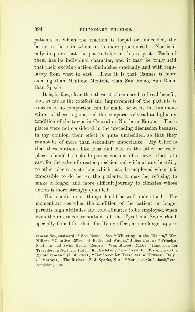 patients in whom the reaction is torpid or undecided, the latter to those in whom it is more pronounced. Nor is it only in pairs that the places differ in this respect. Each of them has its individual character, and it may be truly said that their exciting action diminishes gradually and with regu- larity from west to east. Thus it is that Cannes is more exciting than Mentone, Mentone than San Remo, San Remo than Spezia. It is, in fact, clear that these stations may be of real benefit, and, as far as the comfort and improvement of the patients is concerned, no comparison can be made between the luminous winter of these regions, and the comparatively sad and gloomy condition of the towns in Central or Northern Europe. These places were not considered in the preceding discussion because, in my opinion, their effect is quite undecided, so that they cannot be of more than secondary importance. My belief is that these stations, like Pisa and Pau in the other series of places, should be looked upon as stations of reserve; that is to say, for the sake of greater precision and without any hostility to other places, as stations which may be employed when it is impossible to do better, the patients, it may be, refusing to make a longer and more difficult journey to climates whose action is more strongly qualified. This condition of things should be well understood. The moment arrives when the condition of the patient no longer permits high altitudes and cold climates to be employed, when even the intermediate stations of the Tyrol and Switzerland, specially famed for their fortifying effect, are no longer appro- ranean Sea, eastward of San Eemo. See  Wintering in the Riviera, Wm. Miller;  Curative Eflfects of Baths and Waters, Julius Braun;  Principal Southern and Swiss Health Resorts, Wm. Marcet, M.D.; Handbook for Travellers in Northern Italy, K. Baedeker ;  Handbook for Travellers to the Mediterranean (J. Murray); Handbook for Travellers in Northern Italy (J. Murray) ;  The Riviera, E. J. Sparks, M.A.;  European Goide-book, etc., Appleton; etc.