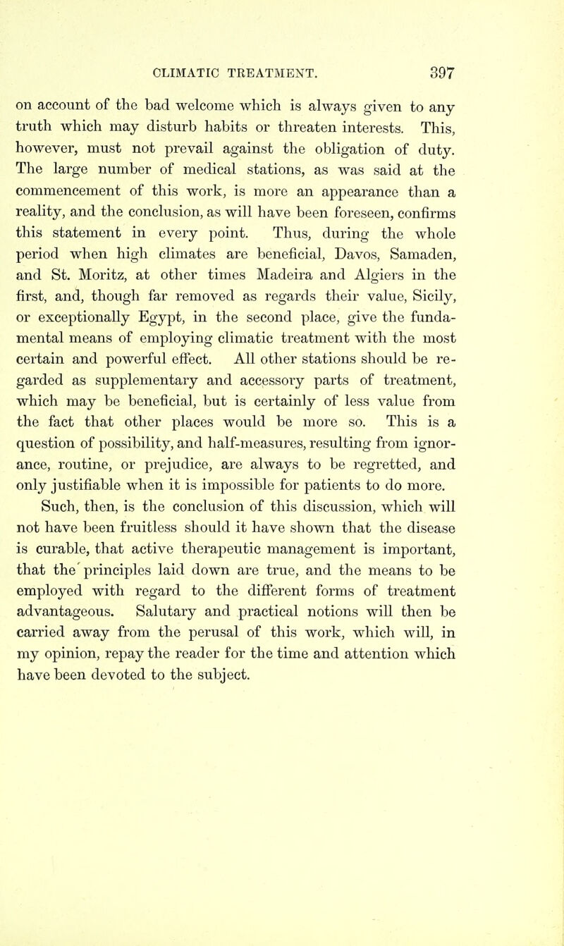 on account of the bad welcome which is always given to any truth which may disturb habits or threaten interests. This, however, must not prevail against the obligation of duty. The large number of medical stations, as was said at the commencement of this work, is more an appearance than a reality, and the conclusion, as will have been foreseen, confirms this statement in every point. Thus, during the whole period when high climates are beneficial, Davos, Samaden, and St. Moritz, at other times Madeira and Algiers in the first, and, though far removed as regards their value, Sicily, or exceptionally Egypt, in the second place, give the funda- mental means of employing climatic treatment with the most certain and powerful effect. All other stations should be re- garded as supplementary and accessory parts of treatment, which may be beneficial, but is certainly of less value from the fact that other places would be more so. This is a question of possibility, and half-measures, resulting from ignor- ance, routine, or prejudice, are always to be regretted, and only justifiable when it is impossible for patients to do more. Such, then, is the conclusion of this discussion, which will not have been fruitless should it have shown that the disease is curable, that active therapeutic management is important, that the principles laid down are true, and the means to be employed with regard to the different forms of treatment advantageous. Salutary and practical notions will then be carried away from the perusal of this work, which will, in my opinion, repay the reader for the time and attention which have been devoted to the subject.