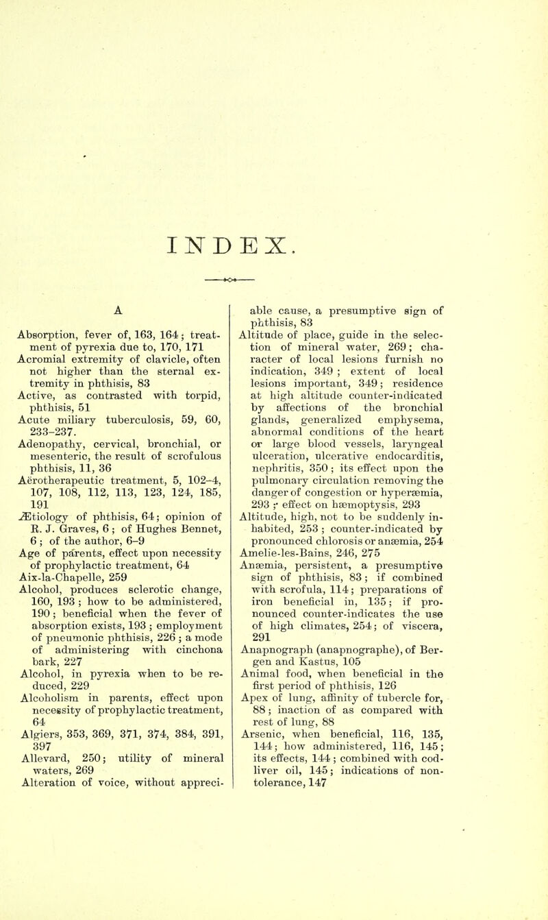 INDEX. A Absorption, fever of, 163, 164; treat- ment of pyrexia due to, 170, 171 Acromial extremity of clavicle, often not higher than the sternal ex- tremity in phthisis, 83 Active, as contrasted with torpid, phthisis, 51 Acute miliary tuberculosis, 59, 60, 233-237. Adenopathy, cervical, bronchial, or mesenteric, the result of scrofulous phthisis, 11, 36 Aerotherapeutio treatment, 5, 102-4, 107, 108, 112, 113, 123, 124, 185, 191 Etiology of phthisis, 64; opinion of R. J. Graves, 6 ; of Hughes Bennet, 6 ; of the author, 6-9 Age of parents, eilect upon necessity of prophylactic treatment, 64 Aix-la-Chapelle, 259 Alcohol, produces sclerotic change, 160, 193 ; how to be administered, 190 ; beneficial when the fever of absorption exists, 193 ; employment of pneumonic phthisis, 226 ; a mode of administering with cinchona bark, 227 Alcohol, in pyrexia when to be re- duced, 229 Alcoholism in parents, effect upon necessity of prophylactic treatment, 64 Algiers, 353, 369, 371, 374, 384, 391, 397 AUevard, 250; utility of mineral waters, 269 Alteration of voice, without appreci- able cause, a presumptive sign of phthisis, 83 Altitude of place, guide in the selec- tion of mineral water, 269; cha- racter of local lesions furnish no indication, 349 ; extent of local lesions important, 349; residence at high altitude counter-indicated by affections of the bronchial glands, generalized emphysema, abnormal conditions of the heart or large blood vessels, laryngeal ulceration, ulcerative endocarditis, nephritis, 350 ; its effect upon the pulmonary circulation removing the danger of congestion or hyperemia, 293 ;• effect on haemoptysis, 293 Altitude, high, not to be suddenly in- habited, 253 ; counter-indicated by pronounced chlorosis or ansemia, 254 Amelie-les-Bains, 246, 275 Anaemia, persistent, a presumptive sign of phthisis, 83; if combined with scrofula, 114 ; pi'eparations of iron beneficial in, 135; if pro- nounced counter-indicates the use of high climates, 254; of viscera, 291 Anapnograph (anapnographe), of Ber- gen and Kastus, 105 Animal food, when beneficial in the first period of phthisis, 126 Apex of lung, affinity of tubercle for, 88 ; inaction of as compared with rest of lung, 88 Arsenic, when beneficial, 116, 135, 144; how administered, 116, 145; its effects, 144 ; combined with cod- liver oil, 145; indications of non- tolerance, 147