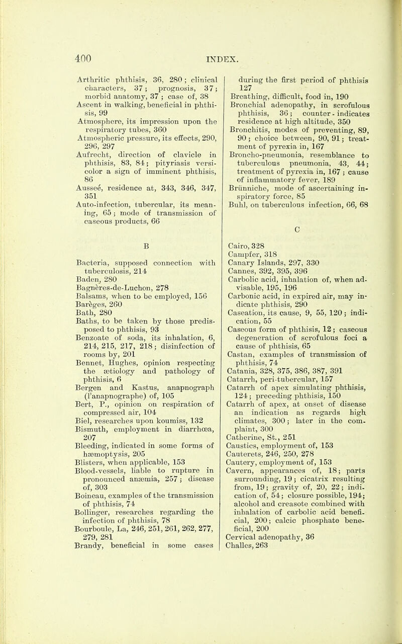 Arthritic phthisis, 36, 280; clinical characters, 37; prognosis, 37; morbid anatomy, 37 ; case of, 88 Ascent in walking, beneficial in phthi- sis, 99 Atmosphere, its impression upon the respiratory tubes, 860 Atmospheric pressure, its eilects, 290, 296, 297 Aufrecht, direction of clavicle in phthisis, 83, 84; pityriasis versi- color a sign of imminent phthisis, 86 AuBsee, residence at, 343, 346, 347, 351 Auto-infection, tubercular, its mean- ing, 65; mode of transmission of caseous products, 66 B Bacteria, supposed connection with tuberculosis, 214 Badeuj 280 Bagneres-de-Luchon, 278 Balsams, when to be employed, 156 Bareges, 260 Bath, 280 Baths, to be taken by those predis- posed to phthisis, 93 Benzoate of soda, its inhalation, 6, 214, 215, 217, 218; disinfection of rooms by, 201 Bennet, Hughes, opinion respecting the EBtiology and pathology of phthisis, 6 Bergen and Kastus, anapnograph (I'anapnographe) of, 105 Bert, P., opinion on respiration of compressed air, 104 Biel, researches ujDon koumiss, 132 Bismuth, employment in diarrhcsa, 207 Bleeding, indicated in some forms of ha3moptysis, 205 Blisters, when applicable, 153 Blood-vessels, liable to rupture in pronoixnced anaemia, 257; disease of, 303 Boineau, examples of the transmission of phthisis, 74 Bollinger, researches regarding the infection of phthisis, 78 Bourboule, La, 246, 251, 261, 262, 277, 279, 281 Brandy, beneficial in some cases during the first period of phthisis 127 Breathing, difi5cult, food in, 190 Bronchial adenopathy, in scrofulous phthisis, 36; counter - indicates residence at high altitude, 350 Bronchitis, modes of preventing, 89, 90 ; choice between, 90, 91; treat- ment of pyrexia in, 167 Broncho-pneumonia, resemblance to tuberculous pneumonia, 43, 44; treatment of pyrexia in, 167 ; cause of inflammatory fever, 189 Briinniche, mode of ascertaining in- spiratory force, 85 Buhl, on tuberculous infection, 66, 68 C Cairo, 328 Campfer, 318 Canary Islands, 297, 380 Cannes, 392, 395, 396 Carbolic acid, inhalation of, when ad- visable, 195, 196 Carbonic acid, in expired air, may in- dicate phthisis, 290 Caseation, its cause, 9, 55, 120 ; indi- cation, 55 Caseous form of phthisis, 12; caseous degeneration of scrofulous foci a cause of phthisis, 65 Castan, examples of transmission of phthisis, 74 Catania, 328, 375, 386, 887, 891 Catarrh, peri-tubercular, 157 Catarrh of apex simulating phthisis, 124; preceding phthisis, 150 Catarrh of apex, at onset of disease an indication as regards high climates, 800; later in the com- plaint, 300 Catherine, St., 251 Caustics, employment of, 153 Cauterets, 246, 250, 278 Cautery, employment of, 153 Cavern, appearances of, 18; parts surrounding, 19; cicatrix resulting from, 19; gravity of, 20, 22; indi- cation of, 54; closure possible, 194; alcohol and creasote combined with inhalation of carbolic acid benefi. cial, 200; calcic phosphate bene- ficial, 200 Cervical adenopathy, 36 Challes, 263