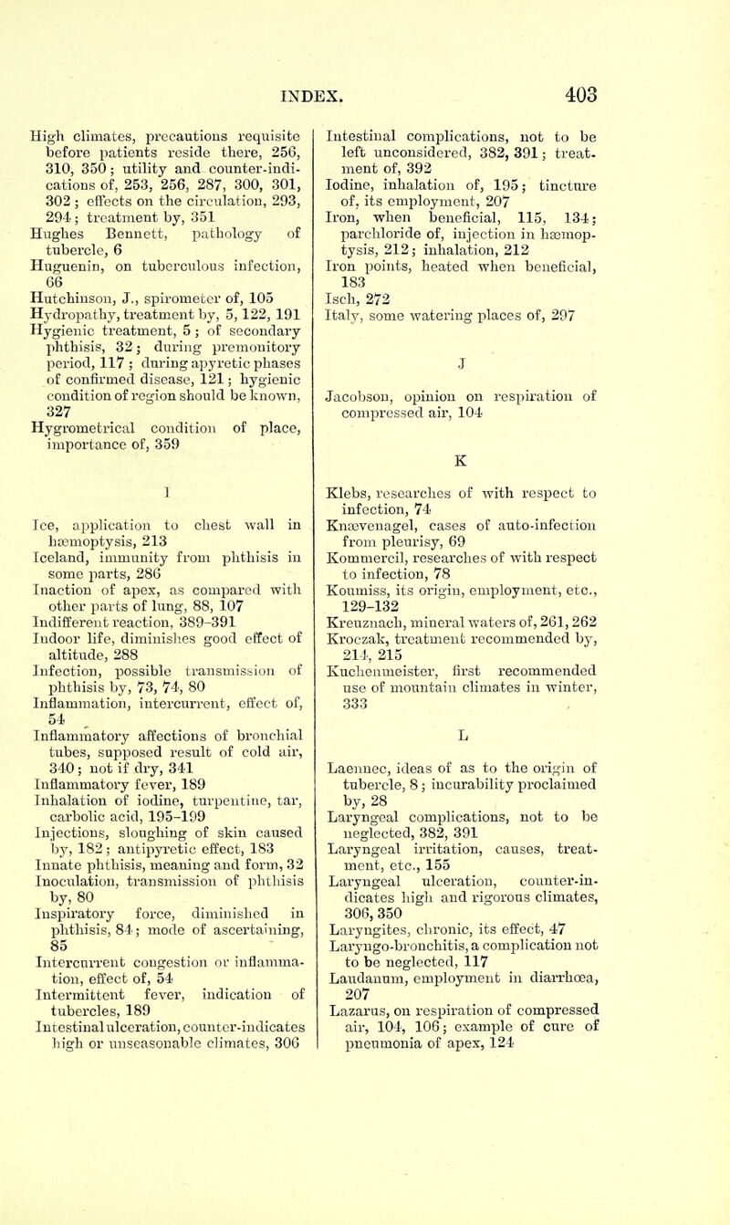 High climates, precautious requisite before patients reside there, 256, 310, 350; utility and counter-indi- cations of, 253, 256, 287, 300, 301, 302 ; effects on the circulation, 293, 294 ; treatment by, 351 Hughes Bennett, pathology of tubercle, 6 Huguenin, on tuberculous infection, 66 Hutchinson, J., spirometer of, 105 Hydropathy, treatment by, 5,122, 191 Hygienic treatment, 5 ; of secondary phthisis, 32; during premonitory period, 117; during apyretic phases of confirmed disease, 121; hygienic condition of region should be known, 327 Hygrometrical condition of place, importance of, 359 I Ice, application to chest wall in hajmoptysis, 213 Iceland, immunity from phthisis in some parts, 286 Inaction of apex, as compared with other parts of lung, 88, 107 Indifferent reaction, 389-391 Indoor life, diminislics good effect of altitude, 288 Infection, possible transmission of phthisis by, 73, 74, 80 Inflammation, intercurrent, effect of, 54 Inflammatory affections of bronchial tubes, supposed result of cold air, 340; not if dry, 341 Inflammatory fever, 189 Inhalation of iodine, turpentine, tar, carbolic acid, 195-199 Injections, sloughing of skin caused by, 182 ; antipyi'etic effect, 183 Innate phthisis, meaning and foi'm, 33 Inoculation, transmission of phthisis by, 80 Inspiratory force, diminished in phthisis, 84; mode of ascertaining, 85 Intercurrent congestion or inflamma- tion, effect of, 54 Intermittent fever, indication of tubercles, 189 Intestinal ulceration, counter-indicates high or unseasonable climates, 306 Intestinal complications, not to be left unconsidered, 382, 891; treat, ment of, 392 Iodine, inhalation of, 195; tincture of, its employment, 207 Iron, when beneficial, 115, 134; parchloride of, injection in haimop- tysis, 212; inhalation, 212 Iron points, heated when beneficial, 183 Isch, 272 Italy, some watering places of, 297 J Jacobson, opinion on respiration of compressed air, 104 K Klebs, researches of with respect to infection, 74 Knasvenagel, cases of auto-infection from pleurisy, 69 Kommercil, researches of with respect to infection, 78 Kottmiss, its origin, employment, etc., 129-132 Kreuznach, mineral waters of, 261, 262 Kroczak, treatment recommended by, 214, 215 Kuclienmeister, first i-ecommended use of mountain climates in winter, 833 L Laennec, ideas of as to the origin of tubercle, 8; incurability proclaimed by, 28 Laryngeal complications, not to be neglected, 382, 391 Laryngeal irritation, causes, treat- ment, etc., 155 Laryngeal ulceration, counter-in- dicates high and rigorous climates, 306, 350 Laryugites, chronic, its effect, 47 Laryngo-bronchitis, a complication not to be neglected, 117 Lattdanum, employment in diaiThoea, 207 Lazarus, on respiration of compressed air, 104, 106; example of cure of pneumonia of apex, 124