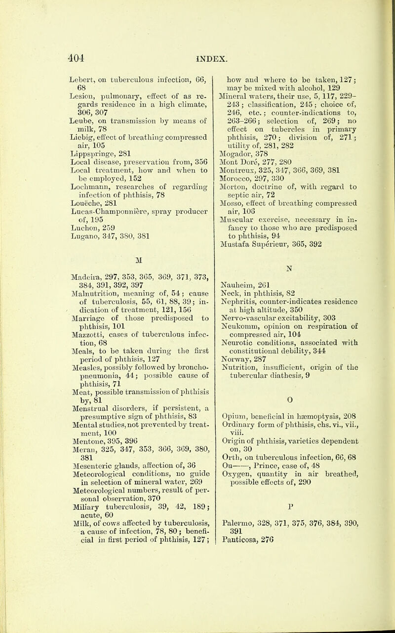 Lebert, on tuberculous iufection, 66, 68 Lesion, pulmonary, effect of as re- gards residence in a high climate, 306, 307 Leube, on transmission by means of milk, 78 Liebig, effect of breathing compressed air, 105 Lippspringe, 281 Local disease, isreservatiou from, 356 Local treatment, how and when to be employed, 152 Lochmann, researches of regarding infection of phthisis, 78 Loueche, 281 Lucas-Champouniere, spray producer of, 195 Luchon, 259 Lugano, 347, 380, 381 M Madeira, 297, 353, 3G5, 309, 371, 373, 384, 391, 392, 397 Malnutrition, meaning of, 54; cause of tuberculosis, 55, 61,88,39; in- dication of treatment, 121, 156 Marriage of those predisposed to Ijhthisis, 101 Mazzotti, cases of tuberculous infec- tion, 68 Meals, to be taken during the first period of phthisis, 127 Measles, possibly followed by broncho- pneamonia, 44; possible cause of phtliisis, 71 Meat, possible transmission of phthisis by, 81 Menstrual disorders, if persistent, a presumptive sign of phthisis, 83 Mental studies, not prevented by treat- ment, 100 Mentone, 395, 396 Meran, 325, 347, 353, 366, 309, 380, 381 Mesenteric glands, affection of, 36 Meteorological conditions, no guide in selection of mineral water, 209 Meteorological numbers, result of per- sonal observation, 370 Miliary tuberculosis, 39, 42, 189; acute, 60 Milk, of cows affected by tuberculosis, a cause of infection, 78, 80 ; benefi- cial in lii-st period of phthisis, 127 ; how and where to be taken, 127; may be mixed with alcohol, 129 Mineral waters, their use, 5,117, 229- 243 ; classification, 245; choice of, 246, etc.; counter-indications to, 203-260; selection of, 209; no effect on tubercles in primary phthisis, 270; division of, 271; utility of, 281, 282 Mogador, 378 Mont Dore, 277, 280 Montreus, 325, 347, 306, 369, 381 Morocco, 297, 330 Morton, doctrine of, with regard to septic air, 72 Mosso, effect of breathing compressed air, 108 Muscular exercise, necessary in in- fancy to those who are predisposed to phthisis, 94 Mustafa Superieur, 365, 392 N Nauheim, 261 Neck, in phthisis, 82 Nephritis, counter-indicates residence at high altitude, 350 Nervo-vascular excitability, 303 Neukomm, opinion on respiration of compressed air, 104 Neurotic conditions, associated with constitutional debility, 344 Norway, 287 Nutrition, insuificient, origin of the tiibercular diathesis, 9 0 Opium, beneficial in hasmoptysis, 208 Ordinary form of phthisis, chs. vi., vii., viii. Origin of phthisis, varieties dependent on, 30 Orth, on tuberculous infection, 66, 68 Ou——, Prince, case of, 48 Oxygen, quantity in air breathed, possible effects of, 290 P Palermo, 328, 371, 375, 376, 384, 390, 391 Pauticosa, 276