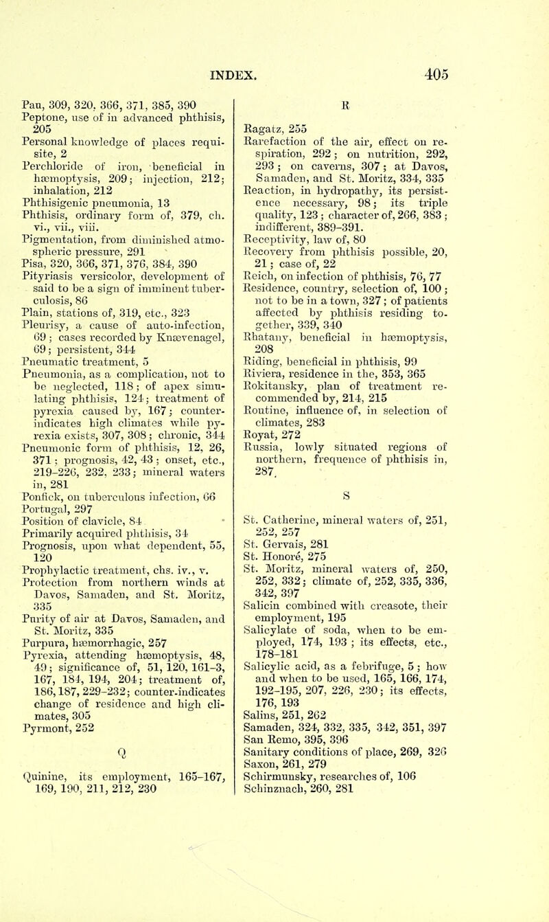 Pan, 309, 320, 3G6, 371, 385, 390 Peptone, use of in advanced phthisis, 205 Personal knowledge of places requi- site, 2 Perchloridc of iron, beneficial in haemoptysis, 209; injection, 212; inhalation, 212 Phthisigenic pneumonia, 13 Phthisis, ordinary form of, 379, cli. vi., vii., viii. Pigmentation, from diuiinishcd atmo- spheric pressure, 291 Pisa, 320, 3G6, 371, 370, 384., 390 Pityriasis versicolor, development of said to be a sign of imminent tuber- culosis, 86 Plain, stations of, 319, etc., 323 Pleurisy, a cause of auto-infection, 69 ; cases recorded by Knasvenagol, 69; persistent, 314 Pneumatic treatment, 5 Pneumonia, as a complication, not to be neglected, 118; of apex simu- lating phthisis, 124'; treatment of pyrexia caused by, 167; counter- indicates high climates ^yhile py- rexia exists, 307, 308 ; chronic, 344 Pneumonic form of phthisis, 12, 26, 371: prognosis, 42, 43 ; onset, etc., 219-226, 232, 233; mineral waters in, 281 Ponfick, on tuberculous infection, 66 Portugal, 297 Position of clavicle, 84 Primarily acquired phthisis, 34 Prognosis, upon what dependent, 55, 120 Prophjdactic treatment, chs. iv., v. Protection from northern winds at Davos, Samaden, and St. Moritz, 335 Purity of air at Davos, Samaden, and St. Moritz, 335 Purpura, hiemorrhagic, 257 Pyrexia, attending haemoptysis, 48, 49 ; significance of, 51, 120,161-3, 167, 184, 194, 204; treatment of, 186,187, 229-232; counter.indicates change of residence and high cli- mates, 305 Pyrmont, 252 Q Quinine, its employment, 165-167, 169, 190, 211, 212, 230 E Ragatz, 255 Rarefaction of the air, effect on re- spiration, 292; on nutrition, 292, 293 ; on caverns, 307; at Davos, Samaden, and St. Moritz, 334, 335 Reaction, in hydropathy, its persist- ence necessary, 98; its triple quality, 123 ; character of, 266, 383 ; indifferent, 389-391. Receptivity, laAv of, 80 Recovery from phthisis possible, 20, 21; case of, 22 Reich, on infection of phthisis, 76, 77 Residence, country, selection of, 100 ; not to be in a town, 327; of patients affected by phthisis re.siding to- gether, 339, 340 Rhatany, beneficial in ha3moptvsis, 208 Riding, beneficial in phthisis, 99 Riviera, residence in the, 353, 365 Rokitansky, plan of treatment re- commended by, 214, 215 Routine, influence of, in selection of climates, 283 Royat, 272 Russia, lowly situated regions of northern, frequence of phthisis in, 287. S St. Catherine, mineral waters of, 251, 252, 257 St. Gervais, 281 St. Honoi-e, 275 St. Moritz, mineral waters of, 250, 252, 332; climate of, 252, 335, 336, 342, 397 Salicin combined with creasote, their employment, 195 Salicylate of soda, when to be em- ployed, 174, 193 ; its effects, etc., 178-181 Salicylic acid, as a febrifuge, 5 ; how and when to be used, 165, 166, 174, 192-195, 207, 226, 230; its effects, 176, 193 Salins, 251, 202 Samaden, 324, 332, 33.3, 312, 351, 397 San Remo, 395, 396 Sanitary conditions of place, 269, 320 Saxon, 261, 279 Schirmunsky, researches of, 106 Schinznach, 260, 281