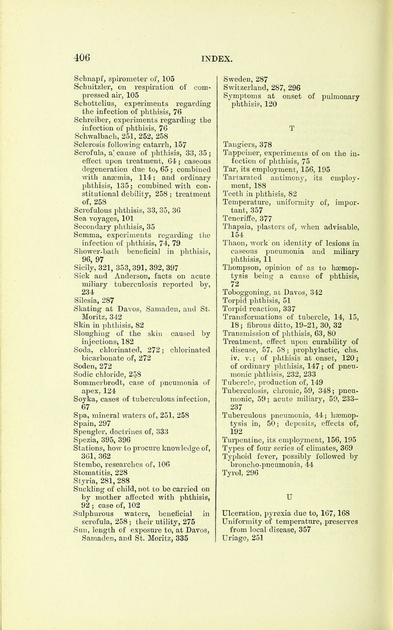 Schnapf, spirometer of, 105 Schnitzler, on respiration of com- pi-essed air, 105 Schottelius, experiments regarding the infection of j)litliisis, 76 Solireiber, experiments regarding the infection of phthisis, 76 Schwalbach, 251, 252, 258 Sclerosis following catarrh, 157 Scrofula, a] cause of phthisis, 33, 35 ; effect upon treatment, 64; oaseons degeneration due to, 65; combined with ancemia, 114; and ordinary phthisis, 135; combined with con- stitutional debility, 258 ; treatment of, 258 Scrofulous phthisis, 33, 35, 36 Sea voyages, 101 Secondary phthisis, 35 Semma, experiments regarding the infection of phthisis, 74, 79 Shower-batli beneficial in phthisis, 96 97 Sicily, 321, 353, 391, 392, 397 Sick and Anderson, facts on acute miliary tuberculosis reported by, 234 Silesia, 287 Skating at Davos, Samaden, and St. Moritz, 342 Skin in phtliisis, 82 Sloughing of the skin caused by injections^ 182 Soda, chlorinated, 272; chlorinated bicarbonate of, 272 Soden, 272 Sodic chloride, 258 Sommerbrodt, case of pneumonia of apex, 124 Soyka, cases of tuberculous infection, 67 SjDa, mineral waters of, 251, 258 Spain, 297 Spongier, doctrines of, 333 Spczia, 395, 396 Stations, how to procure knowledge of, 301, 362 Stembo, researches of, 106 Stomatitis, 228 Styria, 281, 288 Suckling of child, not to be carried on by mother affected with phthisis, 92 ; case of, 102 Sulphurous waters, beneficial in scrofula, 258 ; their utility, 275 .Sun, length of exposure to, at Davos, Samaden, and St. Moritz, 335 Sweden, 287 Switzerland, 287, 296 Symptoms at onset of pulmonary phthisis, 120 T Tangiers, 378 Tappciner, experiments of on the in- fection of phthisis, 75 Tar, its employment, 156,195 Tartarated antimony, its employ- ment, 188 Teeth in phthisis, 82 Temperature, uniformity of, impor- tant, 357 Teneriffe, 377 Thapsia, plasters of, when advisable, 154 Thaon, work' on identity of lesions in caseous pneumonia and miliary phthisis, 11 Thompson, opinion of as to haemop- tysis being a cause of phthisis, 72 Toboggouing, at Davos, 342 Torpid phthisis, 51 Torpid reaction, 337 Transformations of tubercle, 14, 15, 18; fibrous ditto, 19-21, 30, 32 Transmission of jihthisis, 63, 80 Treatment, effect ujiou curability of disease, 57, 58; prophylactic, chs. iv. V.; of phthisis at onset, 120; of ordinary j^hthisis, 147; of pneu- monic phthisis, 232, 233 Tubercle, production of, 149 Tuberculosis, chronic, 59, 348; pneu- monic, 59; acute miliary, 59, 233- 237 Tuberculous pneumonia, 44; hasmop- tysis in, 50; deposits, effects of, 192 Turpentine, its employment, 156, 195 Types of four series of climates, 369 Typhoid fever, possibly followed by broncho-pneumonia, 44 Tyrol, 296 U Ulceration, pyrexia due to, 167,168 Uniformity of temperature, preserves from local disease, 357 Uriage, 251