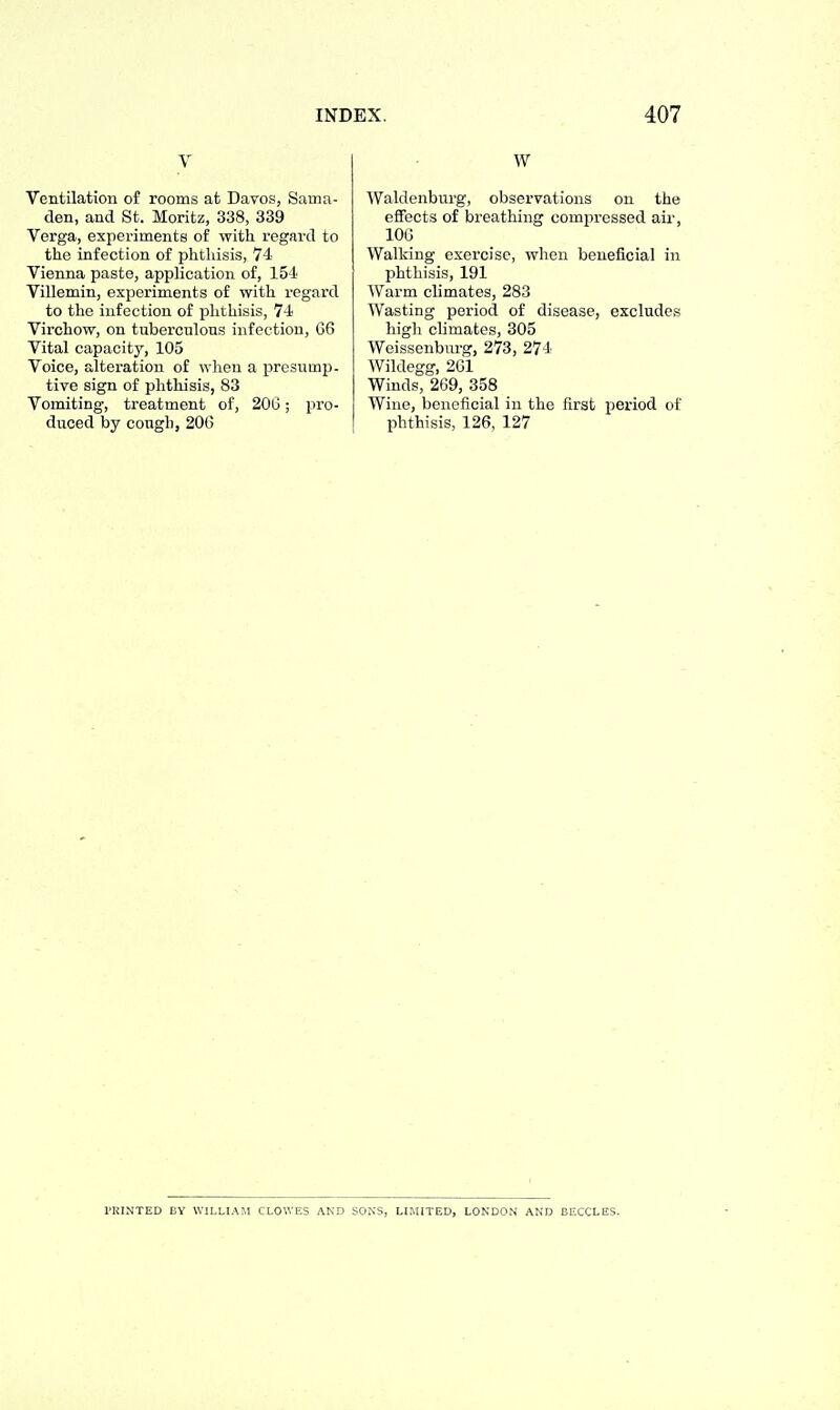 V Ventilation of rooms at Davos, Sama- den, and St. Moritz, 338, 339 Verga, experiments of with regard to the infection of jshtliisis, 74 Vienna paste, application of, 154 Villemin, experiments of with regard to the infection of phthisis, 74 Virchow, on tuberculous infection, G6 Vital capacity, 105 Voice, alteration of when a ijresump. tive sign of phthisis, 83 Vomiting, treatment of, 20G; pro- duced by cough, 206 W Waldenburg, observations on the effects of breathing compressed air, lOG Walking exercise, when beneficial in phthisis, 191 Warm climates, 283 Wasting period of disease, excludes high climates, 305 Weissenbiu-g, 273, 274 Wildegg, 261 Winds, 269, 358 Wine, beneficial in the first period of phthisis, 126, 127 PRINTED BY WILLIAM CLOWES AND SONS, LIMITED, LONDON AND BECCLES.