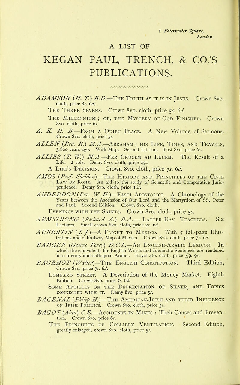 London. A LIST OF KEGAN PAUL, TRENCH, & CO.'S PUBLICATIONS. ADAMSON' {H. T.) ^.Z).—The Truth as it is in Jesus. Crown 8vo. cloth, price 2>s. bd. The Three Sevens. Crown 8vo. cloth, price 5^. 6d. The Millennium ; or, the Mystery of God Finished. Crown 8vo. cloth, price bs. A. K. H. B.—From a Quiet Place. A New Volume of Sermons. Crown 8vo. cloth, price 5^-. ALLEN {Rev. R.) M.A.—Abraham ; his Life, Times, and Travels, 3,800 years ago. With Map. Second Edition. Post 8vo. price 6^. ALLIES {T. W.) M.A.—Ver Crucem ad Lucem. The Result of a Life. 2 vols. Demy 8vo. cloth, price 2^s. A Life's Decision. Crown 8vo. cloth, price js. 6d. AMOS {Prof. Sheldon)—The History and Principles of the Civil Law of Rome. An aid to the study of Scientific and Comparative Juris- prudence. Demy 8vo. cloth, price lbs. ANDERDON{Rei'. Z^.)—Fasti Apostolicl A Chronology of the Years between the Ascension of Our Lord and the Martyrdom of SS. Peter and Paul. Second Edition. Crown 8vo. cloth. Evenings with the Saints. Crown Bvo. cloth, price 5^. ARMSTRONG {Richard A.) B.A. — Latter-Day Teachers. Six Lectures. Small crown 8vo. cloth, price 2s. 6d. A UBERTIN {J. /)—A Flight to Mexico. With 7 full-page Illus- trations and a Railway Map of Mexico. Crown 8vo. cloth, price ']s. 6d. BADGER {George Pei-cy) D.C.L.—'An English-Arabic Lexicon. In which the equivalents for English Words and Idiomatic Sentences are rendered into literary and colloquial Arabic. Royal 4to. cloth, price ^'9. Qx. BAGEHOT {Walter)—Tm-^ English Constitution. Third Edition, Crown 8vo. price js. 6d. Lombard Street. A Description of the Money Market. Eighth Edition. Crown 8vo. price Js. 6d. Some Articles on the Depreciation of Silver, and Topics CONNECTED WITH IT. Demy 8vo. price ^s. BAGENAL {Philip H.)—The American-Irish and their Influence ON Irish Politics. Crown 8vo. cloth, price 5^. BAGOT {Aia?i) C.E.—Accidents in Mines : Their Causes and Preven- tion. Crown 8vo. price 6s. The Principles of Colliery Ventilation, Second Edition, greatly enlarged, crown 8vo. cloth, price ^s.