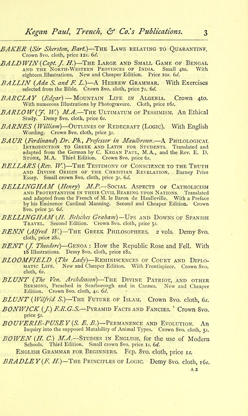 BAKER {Sir Sherston, Bart.)—The Laws relating to Quarantinf. Crown 8vo. cloth, price I2s. 6d. BALDWIN {Capt. J. H.)—The Large and Small Game of Bengal AND THE North-Western Provinces of India. Small 4to. With eighteen Illustrations, New and Cheaper Edition. Price los. 6d. BALLIN {Ada S. and F. L.)—A Hebrew Grammar. With Exercises selected from the Bible. Crown 8vo. cloth, price 7^. 6d. BARCLAY {Edgar) — Mountain Life in Algeria. Crown 4to. With numerous Illustrations by Photogravure. Cloth, price i6s. BARLOW{y. W.) M^.—The Ultimatum OF Pessimism. An Ethical Study. Demy 8vo. cloth, price 6s. BARNES {William)—Outlines of Redecraft (Logic). With EngHsh Wording. Crown 8vo. cloth, price 3^. BAUR {Ferdinand) Dr. Ph., Professor in Maulbronn.—A Philological Introduction to Greek and Latin for Students. Translated and adapted from the German by C. Kegan Paul, M.A., and the Rev. E. D. Stone, M.A. Third Edition. Crown 8vo. price 6s. BELLARS {Rev. W.)—The Testimony of Conscience to the Truth AND Divine Origin of the Christian Revelation. Eurney Prize Essay. Small crown 8vo. cloth, price 3j-. 6d. BELLINGHAM {Henry) M.P.—Social Aspects of Catholicism AND Protestantism in their Civil Bearing upon Nations. Translated and adapted from the French of M. le Baron de Haulleville. With a Preface by his Eminence Cardinal Manning. Second and Cheaper Edition. Crown 8vo. price 3J. 6d. BELLINGHAM{H. Belscltes Graham) —Ui-?, and Downs of Spanish Travel. Second Edition. Crown 8vo. cloth, price 5^. BENN {Alfred W.)—The Greek Philosophers. 2 vols. Demy 8vo. cloth, price 2Sj. BENT {J. Theodore)—G^^oh : How the Republic Rose and Fell. With 18 Illustrations. Demy 8vo. cloth, price iSs. BLOOMFIELD {The Lady)—Reminiscences of Court and Diplo- matic Life. New and Cheaper Edition. With Frontispiece. Crown 8vo. cloth, 6^. BLUNT {The Vcn. Archdeacon)—The Divine Patriot, and other Sermons, Preached in Scarborough and in Cannes. New and Cheaper Edition. Crown Svo. cloth, 4^. 6d. BLUNT {Wilfrid 5.)—The Future of Islam. Crown Svo. cloth, 6j. BONWICK {/.) F.R.G.S.—Fykamiv Facts and Fancies.  Crown Svo. price 5-f- BOUVERLE-PUSEY {S. E. B.)—?ERU\NENCE and Evolution. An Inquiry into the supposed Mutability of Animal Types. Crown 8vo. cloth, ^s. BOWEN {H C.) M.A.—Stvdies in English, for the use of Modern Schools. Third Edition. Small crown 8vo. price is. 6d. English Grammar for Beginners. Fcp. Svo. cloth, price is. BRADLEY{F. H.)—Thk Principles of Logic. Demy Svo. cloth, i6s. A 2