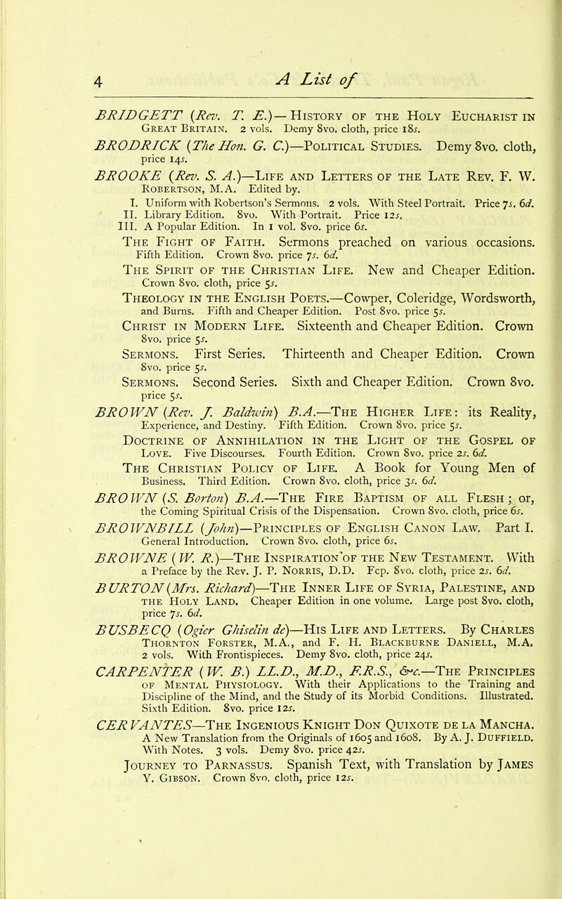 BRIDGETT {Rev. T. ^.)—History of the Holy Eucharist in Great Britain. 2 vols. Demy 8vo. doth, price \Zs. BRODRICK {The Hon. G. C.)—Political Studies. Demy 8vo. cloth, price 14^. BROOKE {Rev. S. A.)—Life and Letters of the Late Rev. F. W. Robertson, M.A. Edited by. I. Uniform with Robertson's Sermons. 2 vols. With Steel Portrait. Price 7^. 6^/. II. Library Edition. 8vo. With Portrait. Price 12^. III. A Popular Edition. In I vol. 8vo. price 6j. The Fight of Faith. Sermons preached on various occasions. Fifth Edition. Crown Svo. price is. 6d. The Spirit of the Christian Life. New and Cheaper Edition. Crown Svo. cloth, price ^s. Theology in the English Poets.—Cowper, Coleridge, Wordsworth, and Bums. Fifth and Cheaper Edition. Post Svo. price ^s. Christ in Modern Life. Sixteenth and Cheaper Edition. Crown Svo. price 5^. Sermons. First Series. Thirteenth and Cheaper Edition. Crown Svo. price ^s. Sermons. Second Series. Sixth and Cheaper Edition. Crown Svo. price 5j. BROWN {Rev. J. Baldivin) B.A.—The Higher Life: its Reality, Experience, and Destiny. Fifth Edition. Crown Svo. price 5^. Doctrine of Annihilation in the Light of the Gospel of I^OVE. Five Discourses. Fourth Edition. Crown Svo. price 2s. 6d. The Christian Policy of Life. A Book for Young Men of Business. Third Edition. Crown Svo. cloth, price 3^. 6d. BRO WN {S. Borton) B.A.—The Fire Baptism of all Flesh ; or, the Coming Spiritual Crisis of the Dispensation. Crown Svo. cloth, price 6^. BROWNBILL {John)—Principles of English Canon Law. Part L General Introduction. Crown Svo. cloth, price 6^. BROWNE { W. R.)—-The Inspiration'of the New Testament. With a Preface by the Rev. J. P. NoRRis, D.D. Fcp. Svo. cloth, price 2s. 6d. BURTON {Mrs. Richard)—The Inner Life of Syria, Palestine, and THE Holy Land. Cheaper Edition in one volume. Large post Svo. cloth, price 7^. 61/. BUSBECQ {Ogier Ghiselin de)—His Life and Letters. By Charles Thornton Forster, M.A., and F. H. Blackburne Daniell, M.A. 2 vols. With Frontispieces. Demy Svo. cloth, price 24J. CARPENTER {W. B.) LL.D., M.D., F.R.S., 6-^-.—The Principles OF Mental Physiology. With their Applications to the Training and Discipline of the Mind, and the Study of its Morbid Conditions. Illustrated. Sixth Edition. Svo. price 12s. CER VANTES—The Ingenious Knight Don Quixote de la Mancha. A New Translation from the Originals of 1605 and 160S. By A. J. Duffield. With Notes. 3 vols. Demy Svo. price 42^-. Journey to Parnassus. Spanish Text, with Translation by James Y, Gibson. Crown Svo. cloth, price 12^.