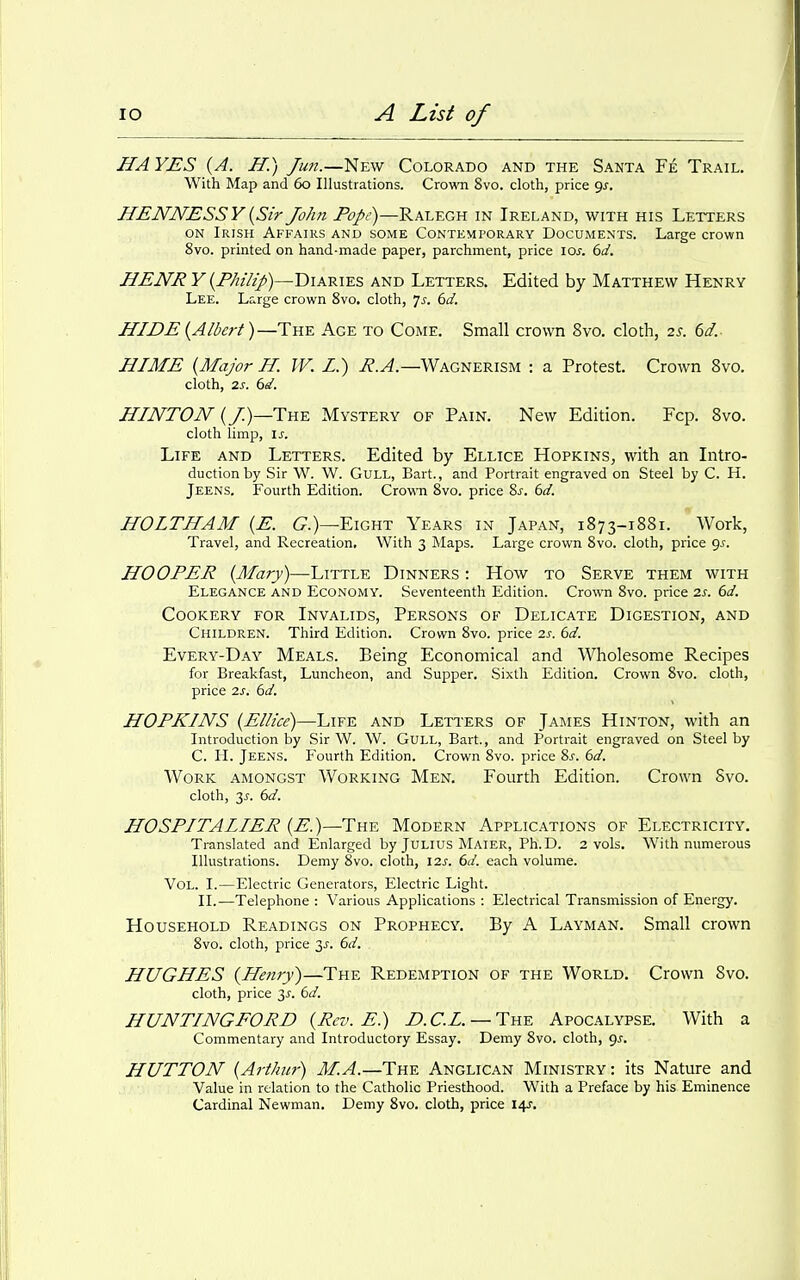 HAYES {A. H.) Jun.—New Colorado and the Santa Fe Trail. With Map and 60 Illustrations. Crovm 8vo. cloth, price <^s. HENNESSYiySir John T'f/i')—Ralegh in Ireland, with his Letters ON Irish Affairs and some Contemporary Documents. Large crown 8vo. printed on hand-made paper, parchment, price \Qs. 6a'. HENRY {Philip)—Diaries and Letters. Edited by Matthew Henry Lee. Large crown 8vo. cloth, 7^. dd. HIDE {Albert)—The Age to Come. Small crown 8vo. cloth, 2s. 6d.- HIME {Major H. W. L.) i?.^.—Wagnerism : a Protest. Crown 8vo. cloth, 2s. 6d. HIMTOJV {/.)—The Mystery of Pain. New Edition. Fcp. 8vo. cloth limp, IS. Life and Letters. Edited by Ellice Hopkins, with an Intro- duction by Sir W. W. Gull, Bart., and Portrait engraved on Steel by C. H. Jeens. Fourth Edition. Crown Svo. price Ss, 6d. HOLTHAM {E. 6^.)—Eight Years in Japan, 1873-1881. Work, Travel, and Recreation, With 3 Maps. Large crown Svo. cloth, price <js. HOOPER {Mary)—Little Dinners : How to Serve them with Elegance and Economy. Seventeenth Edition. Crown Svo. price 2s. 6d. Cookery for Invalids, Persons of Delicate Digestion, and Children. Third Edition. Crown Svo. price 2s. 6d. Every-Day Meals. Being Economical and Wholesome Recipes for Breakfast, Luncheon, and Supper. Sixth Edition. Crown Svo. cloth, price 2s. 6d. HOPKINS {Ellice)—Life and Letters of James Hinton, with an Introduction by Sir W. W. GuLL, Bart., and Portrait engraved on Steel by C. H. Jeens. Fourth Edition. Crown Svo. price Sj. 6d. Work amongst Working Men. Fourth Edition. Crown Svo. cloth, y. 6d. HOSPITAIIER {E.)—The Modern Applications of Electricity. Translated and Enlarged by Julius Maier, Ph.D. 2 vols. With numerous Illustrations. Demy Svo. cloth, \2s. 6d. each volume. Vol. I.—Electric Generators, Electric Light. II.—Telephone : Various Applications : Electrical Transmission of Energy. Household Readings on Prophecy. By A Layman. Small crown Svo. cloth, price 3^. 6d. HUGHES {Henry)—The Redemption of the World. Crown Svo. cloth, price 3^. 6d. HUNTINGFORD {Rev. E.) Z'.C.Z. — The Apocalypse. With a Commentary and Introductory Essay. Demy Svo. cloth, 9^. HUTTON {Arthur) M.A.—The Anglican Ministry: its Nature and Value in relation to the Catholic Priesthood. With a Preface by his Eminence Cardinal Newman. Demy Svo. cloth, price 14J.