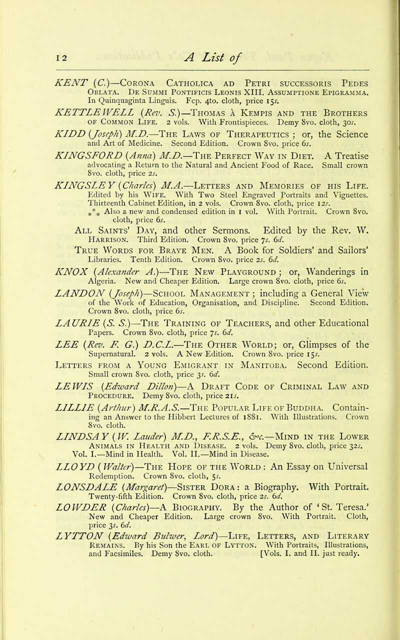 KENT (C.)—Corona Catholica ad Petri successoris Pedes Oblata. De Summi Pontificis Leonis XIII. Assumptione Epigramma, In Quinquaginta Linguis. Fcp. 4to. cloth, price 15^. KETTLE WELL {Rev. S.)—Thomas A Kempis and the Brothers OF Common Life. 2 vols. With Frontispieces. Demy 8vo. cloth, 30j-. KIDD {Joseph) M.D.—The Laws of Therapeutics ; or, the Science and Art of Medicine. Second Edition. Crown 8vo. price 6j-. KINGSFORD {Anna) J/.Z*.—The Perfect Way in Diet. A Treatise advocating a Return to the Natural and Ancient Food of Race. Small crown 8vo. cloth, price 2j. KINGSLEY {Charles) M.A.—Letters and Memories of his Life. Edited by his Wife. With Two Steel Engraved Portraits and Vignettes. Tliirteenth Cabinet Edition, in 2 vols. Crovm 8vo. cloth, price 12'. Also a new and condensed edition in i vol. With Portrait. Crown Svo. cloth, price ds. All Saints' Day, and other Sermons. Edited by the Rev. W. Harrison. Third Edition. Crown Svo. price 7^-. 6d. True Words for Brave Men. A Book for Soldiers' and Sailors' Libraries. Tenth Edition. Crown Svo. price 2s. 6d. ICNOX {Alexander A.)—The New Playground ; or, Wanderings in Algeria. New and Cheaper Edition. Large crown Svo. cloth, price 6^. LAND ON {Joseph)—School Management ; including a General View of the Work of Education, Organisation, and Discipline. Second Edition. Crown Svo. cloth, price 6^. LAURIE {S. S.)—The Training of Teachers, and other Educational Papers. Crown Svo. cloth, price 7^-. 6d, LEE {Rev. F. G.) D.C.L.—The Other World; or, Glimpses of the Supernatural. 2 vols. A New Edition. Crown Svo. price 15J'. Letters from a Young Emigrant in Manitoba. Second Edition. Small crown Svo. cloth, price 31-. (3d. LEWIS {Edward Dillon)—A Draft Code of Criminal Law and Procedure. Demy Svo. cloth, price 2 u, LILLIE {Arthur) M.R.A.S.—The Popular Life of Buddha. Contain- ing an Answer to the Hibbert Lectures of iSSi. With Illustrations. Crown Svo. cloth. LINDSAY {W. Lander) M.D., F.R.S.E., 6-<r.—Mind in the Lower Animals in Health and Disease. 2 vols. Demy Svo. cloth, price 32^. Vol. I.—Mind in Health. Vol. II.—Mind in Disease. LLOYD { Walter)—The Hope of the World : An Essay on Universal Redemption. Crown Svo. cloth, 5^. LONSDALE {Margaret)—-Sister Dora: a Biography. With Portrait. Twenty-fifth Edition. Crown Svo. cloth, price 2s. 6d. LOWDER {Charles)—A Biography. By the Author of 'St. Teresa.' New and Cheaper Edition. Large crown Svo. With Portrait. Cloth, price 3J-. 6d. LYTTON {Edward Bulwer, Lord)—Life, Letters, and Literary Remains. By his Son the Earl of Lytton. With Portraits, Illustrations, and Facsimiles. Demy Svo. cloth. [Vols. I. and II. just ready.