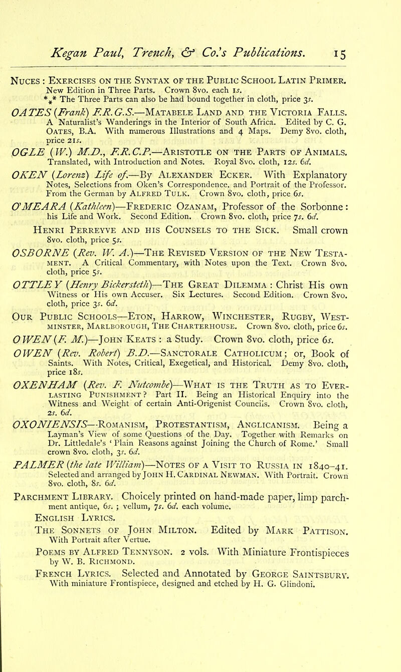 NucES : Exercises on the Syntax of the Public School Latin Primer. New Edition in Three Parts. Crown 8vo. each \s. The Three Parts can also be had bound together in cloth, price 3J. OATES {Fratik) F.R.G.S.—Matabele Land and the Victoria Falls. A Naturalist's Wanderings in the Interior of South Africa. Edited by C. G. Oates, B.A. With rramerous Illustrations and 4 Maps. Demy 8vo. cloth, price 2ls. OGLE (W.) M.D., F.R. CP.—Aristotle on the Parts of Animals. Translated, with Introduction and Notes. PvOyal 8vo. cloth, I2J-. 6d. OKEN {Lorenz) Life of.-—By Alexander Ecker. With Explanatory Notes, Selections from Oken's Correspondence, and Portrait of the Professor. From the German by Alfred Tulk. Crown Svo. cloth, price 6^. OMEARA (Kathleen)—Frederic Ozanam, Professor of the Sorbonne: his Life and Work. Second Edition. Crown Svo. cloth, price js. 6d. Henri Perreyve and his Counsels to the Sick. Small crown Svo. cloth, price ^s. OSBORNE {Rev. W. A.)—The Revised Version of the New Testa- ment. A Critical Commentaiy, with Notes upon the Text. Crown Svo. cloth, price 5^. OTTLE Y {Henry Bickersteth)—Y^Y. Great Dilemma : Christ His own Witness or His own Accuser. Six Lectures. Second Edition. Crown Svo. cloth, price 6d. Our Public Schools—Eton, Harrow, Winchester, Rugby, AVest- MiNSTER, Marlborough, The Charterhouse. Crown Svo. cloth, price 6s. OWEN{F. J/.)—John Keats : a Study. Crown Svo. cloth, price 6s. OWEN {Rev. Robert) ^.Z*.—Sanctorale Catholicum; or, Book of Saints. With Notes, Critical, Exegetical, and Historical. Demy Svo. cloth, price 18J. OXENHAM {Rev. F. Nutcombe)—What is the Truth as to Ever- lasting Punishment? Part 11. Being an Historical Enquiry into the . Witness and Weight of certain Anti-Origenist Councils. Crown Svo. cloth, 2.S. 6d. OXONLENSIS—Romanism, Protestantism, Anglicanism. Being a Layman's View of some Questions of the Day. Together with Remarks on Dr. Littledale's ' Plain Reasons against Joining the Church of Rome.' Small crown Svo. cloth, 35. 6d. PALMER {the late William)—]^ote?, of a Visit to Russia in 1840-41. Selected and arranged by John H. Cardinal Newman. With Portrait. Crown Svo. cloth. Si-. 6d. Parchment Library. Choicely printed on hand-made paper, limp parch- ment antique, 6^. ; vellum, 7^. 6d. each volume. English Lyrics. The Sonnets of John Milton. Edited by Mark Pattison. With Portrait after Vertue. Poems by Alfred Tennyson. 2 vols. With Miniature Frontispieces by W. B. Richmond. French Lyrics. Selected and Annotated by George Saintsbury, With miniature Frontispiece, designed and etclied by H. G. Glindoni.