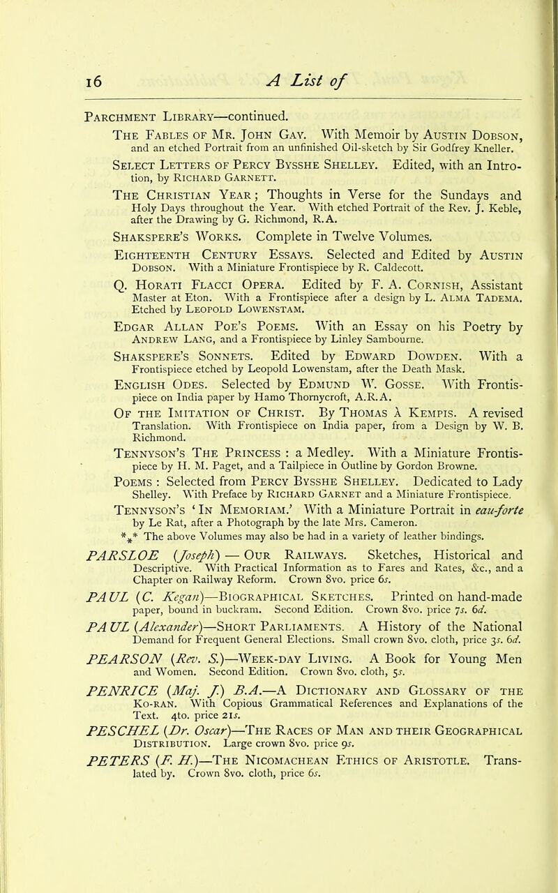 Parchment Library—continued. The Fables of Mr. John Gay. With Memoir by Austin Dobson, and an etched Portrait from an unfinished Oil-slcetch by Sir Godfrey Kneller. Select Letters of Percy Bysshe Shelley. Edited, with an Intro- tion, by Richard Garnett. The Christian Year ; Thoughts in Verse for the Sundays and Holy Days throughout the Year. With etched Portrait of the Rev. J. Keble, after the Drawing by G. Richmond, R.A. Shakspere's Works. Complete in Twelve Volumes. Eighteenth Century Essays. Selected and Edited by Austin Dobson. With a Miniature Frontispiece by R. Caldecott. Q. HoRATi Flacci Opera. Edited by F. A. Cornish, Assistant Master at Eton. With a Frontispiece after a design by L. Alma Tadema, Etched by Leopold Lowenstam. Edgar Allan Poe's Poems. With an Essay on his Poetry by Andrew Lang, and a Frontispiece by Linley Sambourne. Shakspere's Sonnets. Edited by Edward Dowden. With a Frontispiece etched by Leopold Lowenstam, after the Death Mask. English Odes. Selected by Edmund W. Gosse. With Frontis- piece on India paper by Hamo Thomycroft, A.R.A. Of the Imitation of Christ. By Thomas A Kempis. A revised Translation. With Frontispiece on India paper, from a Design by W. B. Richmond. Tennyson's The Princess : a Medley. With a Miniature Frontis- piece by H. M. Paget, and a Tailpiece in Outline by Gordon Browne. Poems : Selected from Percy Bysshe Shelley. Dedicated to Lady Shelley. With Preface by Richard Garnet and a Miniature Frontispiece, Tennyson's ' In Memoriam.' With a Miniature Portrait in eaii-forte by Le Rat, after a Photograph by the late Mrs. Cameron. The above Volumes may also be had in a variety of leather bindings. PARSLOE (Joseph) — Our Railways. Sketches, Historical and Descriptive. With Practical Infoi-mation as to Fares and Rates, &c., and a Chapter on Railway Reform. Crown 8vo. price 6s. PAUL [C. Kegan)—Biographical Sketches. Printed on hand-made paper, bound in buckram. Second Edition. Crown 8vo. price 7^. dd. PA UL {Akxa?ider)—Short Parliaments. A History of the National Demand for Frequent General Elections. Small crown Svo. cloth, price 3^. 6d. PEARSON {Rrv. S.)—Week-day Living. A Book for Young Men and Women. Second Edition. Crown Svo. cloth, 5^. PENRICE {MaJ. J.) B.A.—A Dictionary and Glossary of the Ko-RAN. With Copious Grammatical References and Explanations of the Text. 4to. price Zls. PESCHEL {Dr. Oscar)—The Races of Man and their Geographical Distribution. Large crown Svo. price gj. PETERS {F. H.)—The Nicomachean Ethics of Aristotle. Trans- lated by. Crown Svo. cloth, price 6j.