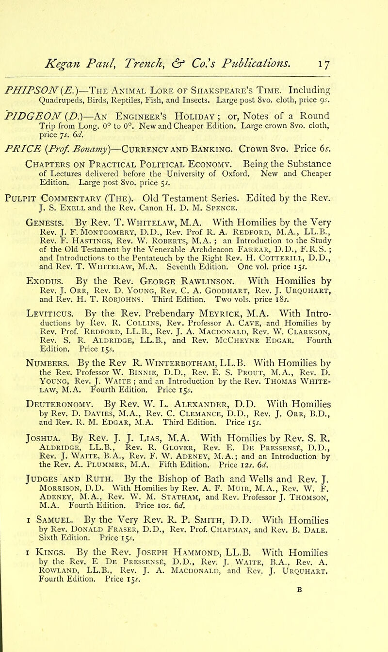 PHIPSON[E.)—The Animal Lore of Shakspeare's Time. Including Quadrupeds, Birds, Reptiles, Fish, and Insects. Large post 8vo. cloth, price 9^. PIDGEON {D.)—An Engineer's Holiday ; or, Notes of a Round Trip from Long. 0° to 0°. New and Cheaper Edition. Large crown 8vo. cloth, price 7j. dd. PRICE {Prof. Bona7Jiy)—Currency and Banking. Crown 8vo. Price ds. Chapters on Practical Political Economy. Bein.fi; the Substance of Lectures delivered before the University of Oxford. New and Cheaper Edition. Large post 8vo. price 5^. Pulpit Commentary (The). Old Testament Series. Edited by the Rev. J. S. ExELL and the Rev. Canon II. D. M. Spence. Genesis. By Rev. T. Whitelaw, M.A. With Homilies by the Very Rev. J. F.Montgomery, D.D., Rev. Prof R. A. Redford, M.A., LL.B., Rev. F. Hastings, Rev. W. Roberts, M.A. ; an Introduction to the Study of the Old Testament by the Venerable Archdeacon Farrar, D.D., F. R.S. ; and Introductions to the Pentateuch by the Right Rev. H. Cotterill, D.D., and Rev. T. Whitelaw, M.A. Seventh Edition. One vol. price 15^. Exodus. By the Rev. George Rawlinson. With Homilies by Rev. J. Orr, Rev. D. Young, Rev. C. A. Goodhart, Rev. J. Urquhart, and Rev. H. T. Robjohns. Third Edition. Two vols, price iSj. Leviticus. By the Rev. Prebendary Meyrick, M.A. With Intro- ductions by Rev. R. Collins, Rev. Professor A. Cave, and Homilies by Rev. Prof Redford, LL.B., Rev. J. A. Macdonald, Rev. W. Clarkson, Rev. S. R. Aldridge, LL.B., and Rev. McCheyne Edgar. Fourth Edition. Price 15^. Numbers. By the Rev R. Winterbotham, LL.B. With Homilies by the Rev. Professor W. Binnie, D.D., Rev. E. S. Prout, M.A., Rev. D. Young, Rev. J. Waite ; and an Introduction by the Rev. Thomas White- law, M.A. Fourth Edition. Price 15^. Deuteronomy. By Rev. W. L. Alexander, D.D. With Homilies by Rev. D. Davies, M.A., Rev. C. Clemance, D.D., Rev. J. Orr, B.D., and Rev. R. M. Edgar, M.A. Third Edition. Price 15^. Joshua. By Rev. J. J. Lias, M.A. With Homilies by Rev. S. R. Aldridge, LL.B., Rev. R. Glover, Rev. E. De Pressensi;;, D.D., Rev. J. Waite, B.A., Rev. F. W. Adeney, M.A.; and an Introduction by the Rev. A. Plummer, M.A. Fifth Edition. Price \2s. 6d. Judges and Ruth. By the Bishop of Bath and Wells and Rev. J. Morrison, D.D. With Homilies by Rev. A. F. Muir, M.A., Rev. W. F. Adeney, M.A., Rev. W. M. Statham, and Rev. Professor J. Thomson, M.A. Fourth Edition. Price 10s. 6d. I Samuel. By the Very Rev. R. P. Smith, D.D. With Homilies by Rev. Donald Eraser, D.D., Rev. Prof. Chap.man, and Rev. B. Dale. Sixth Edition. Price 15^. I Kings. By the Rev. Joseph Hammond, LL.B. With HomiHes by the Rev. E De Pressens£, D.D.. Rev. J. Waite, B.A., Rev. A. Rowland, LL.B., Rev. J. A. Macdonald, and Rev. J. Urquhart. Fourth Edition. Price 15J'. B