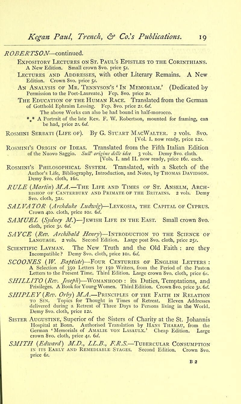 ROBERTSON—zorAmyxtdL. Expository Lectures on St. Paul's Epistles to the Corinthians. A New Edition. Small crown 8vo. price 5^. Lectures and Addresses, with other Literary Remains. A New Edition. Crown 8vo. price 5^. An Analysis of Mr. Tennyson's ' In Memoriam.' (Dedicated by Permission to the Poet-Laureate.) Fcp. 8vo. price 2s. The Education of the Human Race. Translated from the German of Gotthold Ephraim Lessing. Fcp. 8vo. price 2s. 6d. The above Works can also be had bound in half-morocco. *^* A Portrait of the late Rev. F. W. Robertson, mounted for framing, can be had, price 2s. 6d. Rosmini Serbati (Life of). By G. Stuart MacWalter. 2 vols. 8vo. [Vol. I. now ready, price \2s. Rosmini's Origin of Ideas. Translated from the Fifth Italian Edition of the Nuovo Saggio. SulP origine delle idee 3 vols. Demy 8vo. cloth. [Vols. I. and II. now ready, price ids. each. Rosmini's Philosophical System. Translated, with a Sketch of the Author's Life, Bibliography, Introduction, and Notes, by Thomas Davidson. Demy 8vo. cloth, \bs. RULE {Martin) M.A.—The Life and Times of St. Anselm, Arch- bishop OF Canterbury and Primate of the Britains. 2 vols. Demy 8vo. cloth, 32J'. SALVATOR {Archduke Licdwig)—Levkosia, the Capital of Cyprus. Crown 4to. cloth, price los. 6d. SAMUEL {Sydney M.)—Jewish Life in the East. Small crown 8vo. cloth, price 3.?. 6d. SAYCE {Rev. Archibald Henry)—Introduction to the Science of Language. 2 vols. Second Edition. Large post 8vo. cloth, price 25^. Scientific Layman. The New Truth and the Old Faith : are they Incompatible ? Demy 8vo. cloth, price \os. 6d. SCOONES {W. Baptiste)—Four Centuries of English Letters : A Selection of 350 Letters by 150 Writers, from the Period of the Paston Letters to the Present Time. Third Edition. Large crown 8vo. cloth, price 6j'. SLILLLITO {Rev. Joseph)—Womanhood : its Duties, Temptations, and Privileges. A Book for Young Women. Third Edition. Crown 8vo. price 3^. 6(2'. SLILPLEY {Rev. Orby) M.A.—Principles of the Faith in Relation TO Sin. Topics for Thought in Times of Retreat. Eleven Addresses delivered during a Retreat of Three Days to Persons living in the World. Demy 8vo. cloth, price 12s. Sister Augustine, Superior of the Sisters of Charity at the St. Johannis Hospital at Bonn. Authorised Translation by Hans Tharau, from the German 'Memorials of Amalie VON Lasaulx.' Cheap Edition. Large crown 8vo. cloth, price 4J-. 6d. SMITH {Edward) M.D., LL.B., i^.i?.^'.—Tubercular Consumption IN ITS Early and Remediable Stages. Second Edition. Crown 8vo. price 6^. B 2