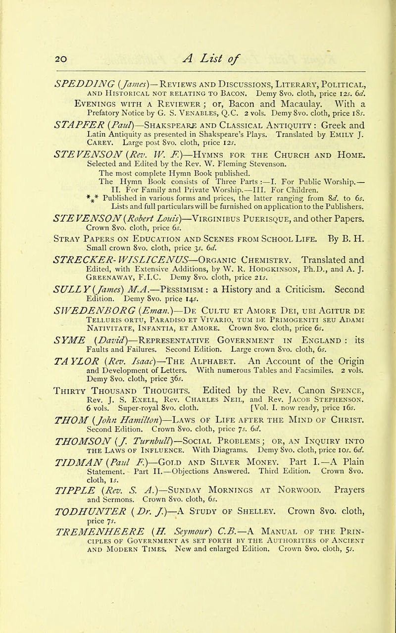 SPEDDING (/ajnes)—Reviews and Discussions, Literary, Political, AND Historical not relating to Bacon. Demy 8vo. cloth, price 12s. 6d. Evenings with a Reviewer ; or, Bacon and Macaulay. With a Prefatory Notice by G. S. Venables, Q.C. 2 vols. Demy 8vo. cloth, price iSj-. STAFFER {Pant)—Shakspeare and Classical Antiquity : Greek and Latin Antiquity as presented in Shakspeare's Plays. Translated by Emily J. Carey. Large post 8vo. cloth, price 12s. STEVENSON {Rev. W. F.)—Hymns for the Church and Home. Selected and Edited by the Rev. W. Fleming Stevenson. The most complete Hymn Book published. The Hymn Book consists of Three Parts :—I. For Public Worship.— II. For Family and Private Worship.—III. For Children. Published in various forms and prices, the latter ranging from 2>d. to 6^. Lists and full particulars will be furnished on application to the Publishers. STE VENSON{Robert Loin's)—Virginibus Puerisque, and other Papers. Crown Svo. cloth, price 6s. Stray Papers on Education and Scenes from School Life. By B. H. Small crown Svo. cloth, price y. 6d. STRECKER- WISLICENUS—ORGKmc Chemistry. Translated and Edited, with Extensive Additions, by W. R. HoDGKINSON, Ph.D., and A. J. Greenaway, F.I.C. Demy Svo. cloth, price 21s. SULLY {James) M. A.—Pessimism: a History and a Criticism. Second Edition. Demy Svo. price 14^. SWEDENBORG {Eman.)—De Cultu et Amore Dei, ubi Agitur de Telluris ortu, Paradiso et Vivario, tum de Primogeniti seu Adami Nativitate, Infantia, et Amore. Crown Svo. cloth, price 6s. SYME {David)—Representative Government in England : its Faults and Failures. Second Edition. Large crown Svo. cloth, 6s. TA YLOR {Rev. Isaac)—The Alphabet. An Account of the Origin and Development of Letters. With numerous Tables and Facsimiles. 2 vols. Demy Svo. cloth, price 36^-. Thirty Thousand Thoughts. Edited by the Rev. Canon Spence, Rev. J. S. E.XELL, Rev. Charles Neil, and Rev. Jacob Stephenson. 6 vols. Super-royal Svo. cloth. [Vol. I. now ready, price 16s. THOM {John Hamilton)—Laws of Life after the Mind of Christ. Second Edition. Crown Svo. cloth, price js. 6d. THOMSON {J. Ttirnhull)—Social Problems ; or, an Inquiry into the Laws of Influence. With Diagrams. Demy Svo. cloth, price \os. 6d. TIDMAN {Paul 7^)—Gold and Silver Money. Part I.—A Plain Statement. Part II.—Objections Answered. Third Edition. Crown Svo. cloth, \s. TIPPLE {Rev. S. A.)—Sunday Mornings at Norwood. Prayers and Sermons. Crown Svo. cloth, 6^. TODHUNTER {Dr. J.)—K Study of Shelley. Crown Svo. cloth, price yj. TREMENHEERE {H. Seymour) C.B.—A. Manual of the Prin- ciples of Government as set forth by the Authorities of Ancient AND Modern Times. New and enlarged Edition. Crown Svo. cloth, 5/.