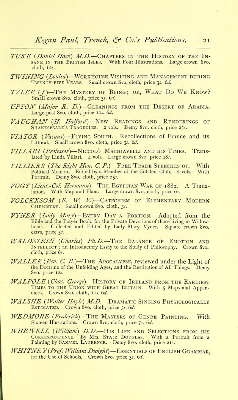 TUKE {Daniel Hack) M.D.—Chapters in the History of the In- sane IN THE British Isles. With Four Illustrations. Large crown 8vo. cloth, \2s. TWINING {Louisa)—Workhouse Visiting and Management during Twenty-FIVE Years. Small crown 8vo. cloth, price 3^-. 60'. TYLER {/.)—The Mystery of Being; or, What Do We Know? Small crown 8vo. cloth, price 3^. ()d. UPTON {Major R. D.)—Gleanings from the Desert of Arabia. Large post 8vo. cloth, price los. 6d. VA UGHAN {H. Halford)—New Readings and Renderings of Shakespeare's Tragedies. 2 vols. Demy 8vo. cloth, price 25^. VIA TOR {Vacuus)—Flying South. Recollections of France and its Littoral. Small crown 8vo. cloth, price 3J. bd. VILLARI {Professor)—Niccol6 Machiavelli and his Times. Trans- lated by Linda Villari. 4 vols. Large crown 8vo. price 48j-. VILLIERS {The Right Hon. C. Z'.)—Free Trade Speeches of. With Political Memoir. Edited by a Member of the Cobden Club. 2 vols. With Portrait. Demy 8vo. cloth, price 25^. VOGT{Lieut.-Col. Hermann)—The Egyptian War of 1882. A Trans- lation. With Map and Plans. Large crovifn Svo. cloth, price bs. VOLCKXSOM {E. IV. F!)—Catechism of Elementary Modern Chemistry. Small crown Svo. cloth, 3^. VYNER {Lady Mary)—Every Day a Portion, Adapted from the Bible and the Prayer Book, for the Private Devotions of those living in Widow- hood. Collected and Edited by Lady Mary Vyner. Square crovra 8vo, extra, price 5^. WALDSTEIN {Charles) Ph.D.—Tnv, Balance of Emotion and Intellect ; an Introductory Essay to the Study of Philosophy. Crown Svo. cloth, price 6s. WALLER {Rev. C. B.)—The Apocalypse, reviewed under the Light of the Doctrine of the Unfolding Ages, and the Restitution of All Things. Demy Svo. price 12s. WALPOLE {Chas. George)—History of Ireland from the Earliest Times to the Union with Great Britain. With 5 Maps and Appen- dices. Crown Svo. cloth, lOj-. dd. WALSHE {Walter Hayle) M.D.—Dramatic Singing Physiologically Estimated. Crown 8vo. cloth, price 2>^. 6d. WEDMORE {E9-ederick)—i:n^ Masters of Genre Painting. With Sixteen Illustrations. Crown Svo. cloth, price js. bd. WHE WELL {William) D.D.—His Life and Selections from his Correspondence. By Mrs. Stair Douglas. With a Portrait from a Painting by Samuel Laurence. Demy Svo. cloth, price 21s. WHITNE Y{Prof. William Dwight)—Essentials of English Grammar, for the Use of Schools. Crown Svo. price 3^. bd.