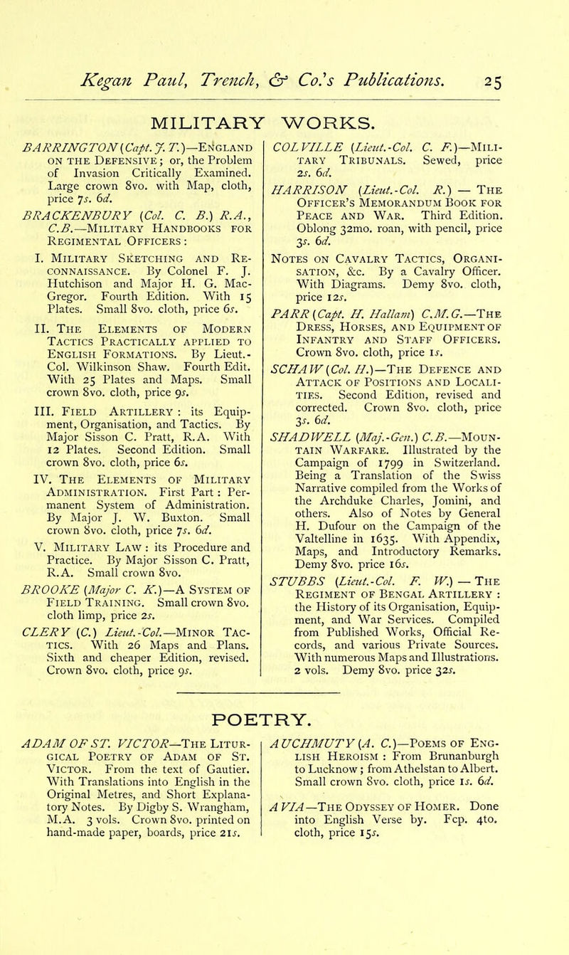 MILITARY WORKS. BARRINGTON{Capt.J. r.)—England ON THE Defensive ; or, the Problem of Invasion Critically Examined. Large crown 8vo. with Map, cloth, price 7^-. ()d. BRACKENBVRY [Col. C. B.) R.A., C.B.—Military Handbooks for Regimental Officers : I. Military Sketching and Re- connaissance. By Colonel F. J. Hutchison and Major H. G. Mac- Gregor. Fourth Edition. With 15 Plates. Small 8vo. cloth, price 6j-. II. The Elements of Modern Tactics Practically applied to English Formations. By Lieut.- Col. Wilkinson Shaw. Fourth Edit. With 25 Plates and Maps. Small crown 8vo. cloth, price 9^. III. Field Artillery : its Equip- ment, Organisation, and Tactics. By Major Sisson C. Pratt, R.A. With 12 Plates. Second Edition. Small crown 8vo. cloth, price 6^. IV. The Elements of Military Administration. First Part: Per- manent System of Administration. By Major J. W. Buxton. Small crown 8vo. cloth, price ']s. 6d. V. Military Law : its Procedure and Practice. By Major Sisson C. Pratt, R.A. Small crown 8vo. BROOKE [Major C. Rr.)—K System of Field Training. Small crown 8vo. cloth limp, price 2s. CLERY (C.) Z/««/.-C^)/.—Minor Tac- tics. With 26 Maps and Plans. Sixth and cheaper Edition, revised. Crown 8vo. cloth, price gj. COLVILLE [Limt.-Col. C. MiLi- tary Tribunals. Sewed, price 2s. 6d. HARRISON (Lieut.-Col. R.) — The Officer's Memorandum Book for Peace and War. Third Edition. Oblong 32mo. roan, with pencil, price 3^. 6d. Notes on Cavalry Tactics, Organi- sation, &c. By a Cavalry Officer. With Diagrams. Demy 8vo. cloth, price I2J-. PARR(Capt. H. Hallam) C.M.G.—TYi^ Dress, Horses, and Equipment of Infantry and Staff Officers. Crown 8vo. cloth, price \s. SCJ/AIV{Col.//.)—The Defence and Attack of Positions and Locali- ties. Second Edition, revised and corrected. Crown 8vo. cloth, price 3^. 6d. SHADWELL {Maj.-Gen.) C.i?.—Moun- tain Warfare. Illustrated by the Campaign of 1799 in Switzerland. Being a Translation of the Swiss Narrative compiled from the Works of the Archduke Charles, Jomini, and others. Also of Notes by General H. Dufour on the Campaign of the Valtelline in 1635. With Appendix, Maps, and Introductory Remarks. Demy 8vo. price 16^. STUBBS (Lieut.-Col. F. PV.) — The Regiment of Bengal Artillery : the History of its Organisation, Equip- ment, and War Services. Compiled from Published Works, Official Re- cords, and various Private Sources. With numerous Maps and Illustrations. 2 vols. Demy 8vo. price 32;-. POETRY. ADAM OF ST. VICTOR—The Utur- gical Poetry of Adam of St. Victor. From the text of Gautier. With Translations into English in the Original Metres, and Short Explana- tory Notes. By Digby S. Wrangham, M.A. 3 vols. Crown 8vo. printed on hand-made paper, boards, price 215-. AUCHMUTY {A. C.)—Poems of Eng- lish Heroism : From Brunanburgh to Lucknow; from Athelstan to Albert. Small crown Svo. cloth, price \s. 6d. F/^—The Odyssey of Homer. Done into English Verse by. Fcp. 4to, cloth, price 15^.