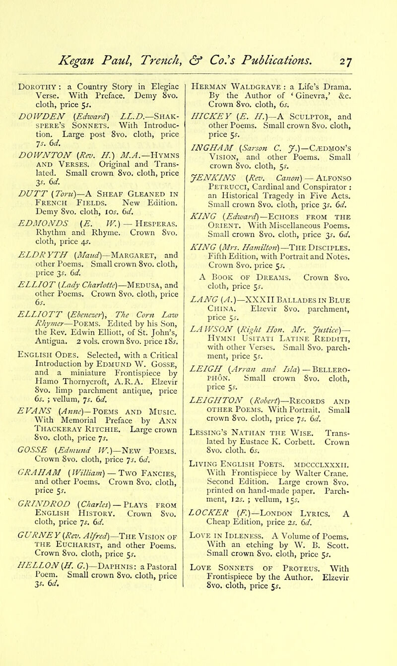 Dorothy : a Country Story in Elegiac Verse. With Preface. Demy 8vo. cloth, price 5j. DOWDEN' {Edward) LL.D.—^iih.\i- spere's Sonnets. With Introduc- tion. Large post 8vo. cloth, jDrice Is. 6d. DOWNTON {Rev. ff.) ^1/.^.—Hymns AND Verses. Original and Trans- lated. Small crown 8vo. cloth, price 3^. 6d. DUTT (Tom)—A Sheaf Gleaned in French Fields. New Edition. Demy Svo. cloth, lOi-. bd. EDMONDS (E. fF.) — Hesperas. Rhythm and Rhyme. Crown Svo. cloth, price 4?. ELDRYTH (il/az/^f)—Margaret, and other Poems. Small crown Svo. cloth, price 3^-. (3d. ELLIOT {Lady Charlotte)—yiKTiVSA, and other Poems. Crown Svo. cloth, price 6s. ELLIOTT {Ebenezer), The Corn Law Rhymer—PoEMS. Edited by his Son, the Rev. Edwin Elliott, of St. John's, Antigua. 2 vols, crown Svo. price iSj. English Odes. Selected, with a Critical Introduction by Edmund W. Gosse, and a miniature Frontispiece by Flamo Thornycroft, A.R.A. Elzevir Svo. limp parchment antique, price 6s. ; vellum, 7^-. 6d. EVANS Poems and Music. With Memorial Preface by Ann Thackeray Ritchie. Large crown Svo. cloth, price 7^^. GOSSE {Edmund ^T.)—New Poems. Crown Svo. cloth, price js. 6d. GRAHAM {William) —Two Fancies, and other Poems. Crown Svo. cloth, price Sj-. GRINDROD {Charles) —V\.k\% from English History. Crown Svo. cloth, price 7^. 6d. GURNEY{Rev. Alfred)—The Vision of the Eucharist, and other Poems. Crown Svo. cloth, price 5^-. IIELLON{H. (7.)—Daphnis: a Pastoral Poem. Small crown Svo. cloth, price 3J-. 6d. Herman Waldgrave : a Life's Drama. By the Author of ' Ginevra,' &c. Crown Svo. cloth, 6s. IIICKEY {E. II.)—A Sculptor, and other Poems. Small crown Svo. cloth, price 5^. INGHAM {Sarson C. 7.)—C^dmon's Vision, and other Poems. Small crown Svo. cloth, 5^-. JENKINS {Rev. Canon) — Alfonso Petrucci, Cardinal and Conspirator : an Historical Tragedy in Five Acts. Small crown Svo. cloth, price 3J. 6d. KING (Edward)—Echoes from the Orient. With Miscellaneous Poems. Small crown Svo. cloth, price 3^. 6d. KING (Mrs. Hamilton)—The DisciFLES. Fifth Edition, with Portrait and Notes. Crown Svo. price ^s. A Book of Dreams. Crown Svo. cloth, price 5^. LANG (A.)—XXXU Ballades in Blue China. Elzevir Svo. parchment, price Ss. LA WSON (Right Hon. Mr. Justice)— Hymni Usitati Latine Redditi, with other Verses. Small Svo. parch- ment, price 5^. LELGH (Aryan and Isla) — Bellero- PHON. Small crown Svo. cloth, price ^s. LEIGHTON {Robert)—V^ECovSii, and OTHER Poems. With Portrait. Small crown Svo. cloth, price 7^-. 6d. Lessing's Nathan the Wise. Trans- lated by Eustace K. Corbett. Crown Svo. cloth. 6s. Living English Poets, mdccclxxxii. With Frontispiece by Walter Crane. Second Edition. Large crown Svo. printed on hand-made paper. Parch- ment, IZs. ; vellum, 15^. LOCKER (^.)—London Lyrics. A Cheap Edition, price is. 6d. Love in Idleness. A Volume of Poems. With an etching by W. B. Scott. Small crown Svo. cloth, price ^s. Love Sonnets of Proteus. With Frontispiece by the Author. Elzevir Svo. cloth, price 5^-.