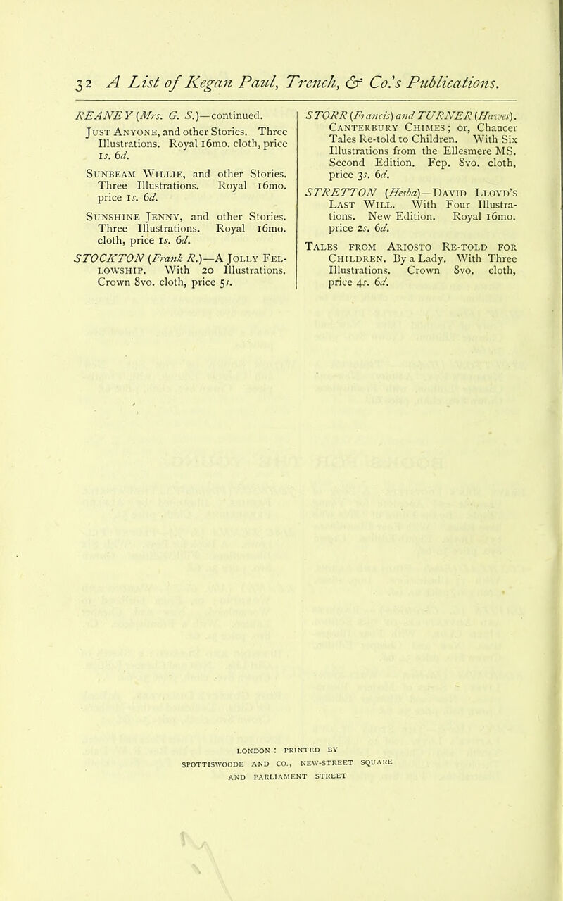 REANEY {Mrs. G. ^.)—continued. Just Anyone, and other Stories. Three Illustrations. Royal i6mo. cloth, price I J. 6d. Sunbeam Willie, and other Stories. Three Illustrations. Royal i6mo. price IS. 6d. Sunshine Jenny, and other Stories. Three Illustrations. Royal i6mo. cloth, price is. 6d. STOCKTON {Frank R.)~A Jolly Fel- lowship. With 20 Illustrations. Crown 8vo. cloth, price 5?. STORR {Francis) and TURNER {ffn-wes). Canterbury Chimes; or. Chancer Tales Re-told to Children. With Six Illustrations from the Ellesmere MS. Second Edition. Fcp. 8vo. cloth, price 3^. 6d. STRETTON {Ilesia)—David Lloyd's Last Will. With Four Illustra- tions. New Edition. Royal i6mo. price 2s. 6d. Tales from Ariosto Re-told for Children. By a Lady. With Three Illustrations. Crown 8vo. cloth, price 4^. 6d. LONDON : PRINTED BY SPOTTISWOODE AND CO., NEW-STREET SQUARE AND PARLIAMENT STREET