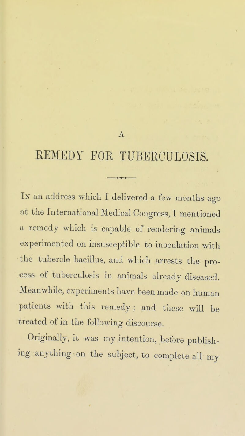 A REMEDY FOR TUBERCULOSIS. Ix an address wliicli 1 delivered a few months ao-o at the International Medical Congress, I mentioned a remedy which is cnpable of rendering animals experimented on insusceptible to inoculation witli the tubercle bacillus, and which arrests the pro- cess of tuberculosis in animals already diseased. Meanwhile, experiments have been made on human patients with this remedy; and these will be treated of in the following discourse. Originally, it was my intention, before publish- ing anything on the subject, to complete all my