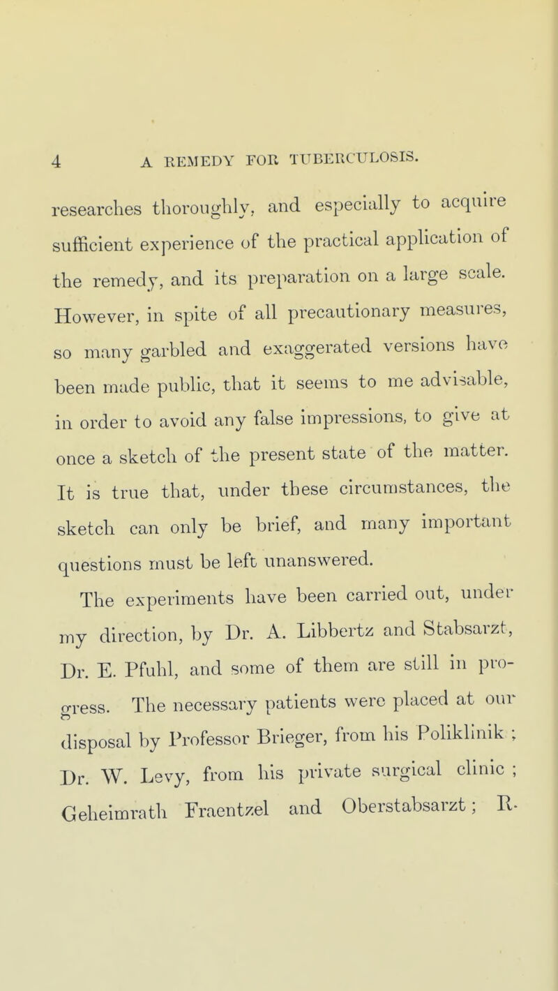 researches thoroughly, and especially to acquire sufficient experience of the practical application of the remedy, and its preparation on a large scale. However, in spite of all precautionary measures, so many garbled and exaggerated versions have been made public, that it seems to me advisable, in order to avoid any false impressions, to give at once a sketch of the present state of the matter. It is true that, under these circumstances, the sketch can only be brief, and many important questions must be left unanswered. The experiments have been carried out, under my direction, by Dr. A. Libbertz and Stabsarzt, Dr. E. Pfuhl, and some of them are still in pro- gress. The necessary patients were placed at our disposal by Professor Brieger, from his Polikllnik ; Dr. W. Levy, from his private surgical clinic ; Geheimrath Fraentzel and Oberstabsarzt; P.