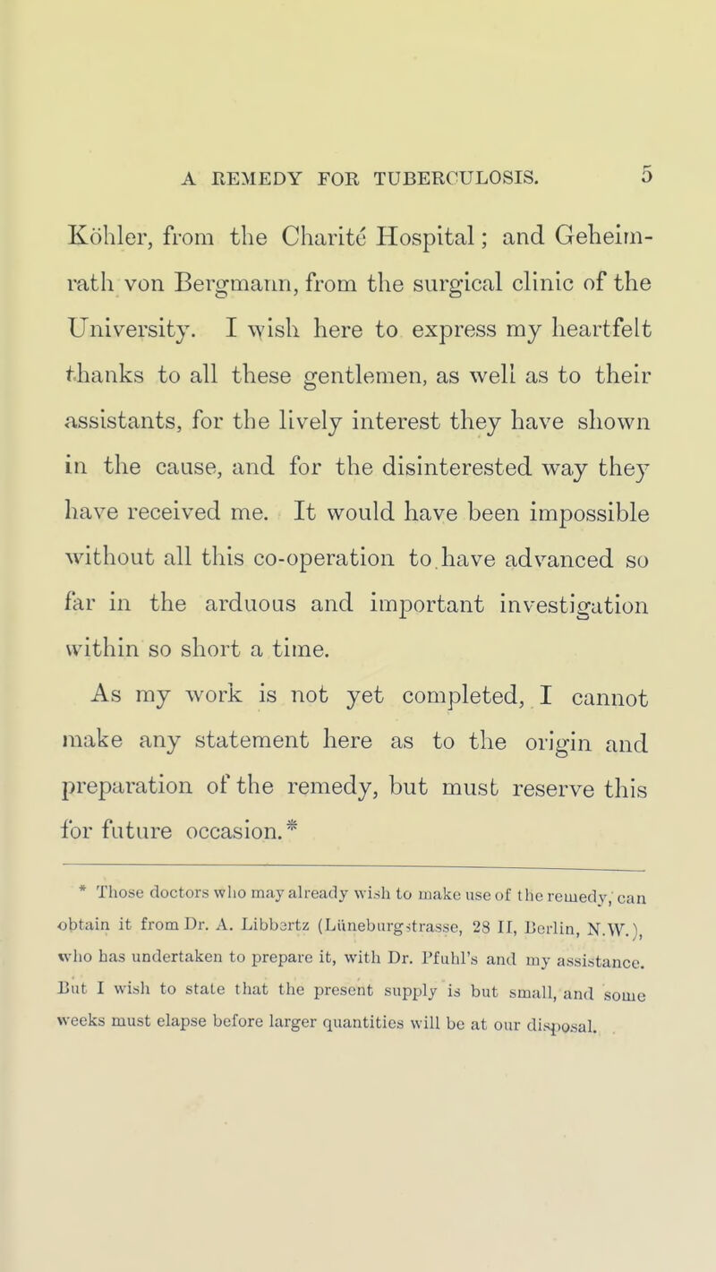 Kohler, from the Charitc Hospital; and Geheim- rath von Bergmann, from the surgical clinic of the University. I wish here to express my heartfelt thanks to all these gentlemen, as well as to their assistants, for the lively interest they have shown in the cause, and for the disinterested way they have received me. It would have been impossible w^ithout all this co-operation to. have advanced so far in the arduous and important investigation within so short a time. As my work is not yet completed, I cannot make any statement here as to the origin and preparation of the remedy, but must reserve this for future occasion.* * Those doctors who may ah-eady wish to make use of the remedy, can obtain it from Dr. A. Libbartz (Liineburgstrasse, 28 II, Lerlin, N.W.), wlio has undertaken to prepare it, with Dr. Pfuhl's and my assistance. Eat I wisli to state that the present supply is but small, and some weeks must elapse before larger quantities will be at our disposal.