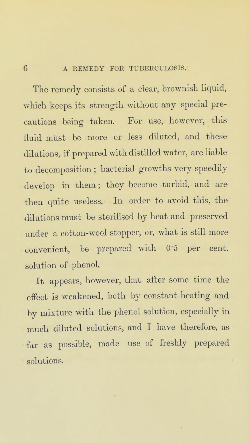 The remedy consists of a clear, brownish Hquid, which keeps its strength without any special pre- cautions being taken. For use, however, this fluid must be more or less diluted, and these dilutions, if prepared with distilled water, are liable to decomposition; bacterial growths very speedily develop in them; they become turbid, and are then quite useless. In order to avoid this, the dilutions must be sterilised by heat and preserved under a cotton-wool stopper, or, what is still more convenient, be prepared Avith 0'5 per cent, solution of phenol. It appears, however, that after some time the effect is weakened, both by constant heating and by mixture with the phenol solution, especially in much diluted solutions, and I have therefore, as far as possible, made use of freshly prepared solutions.