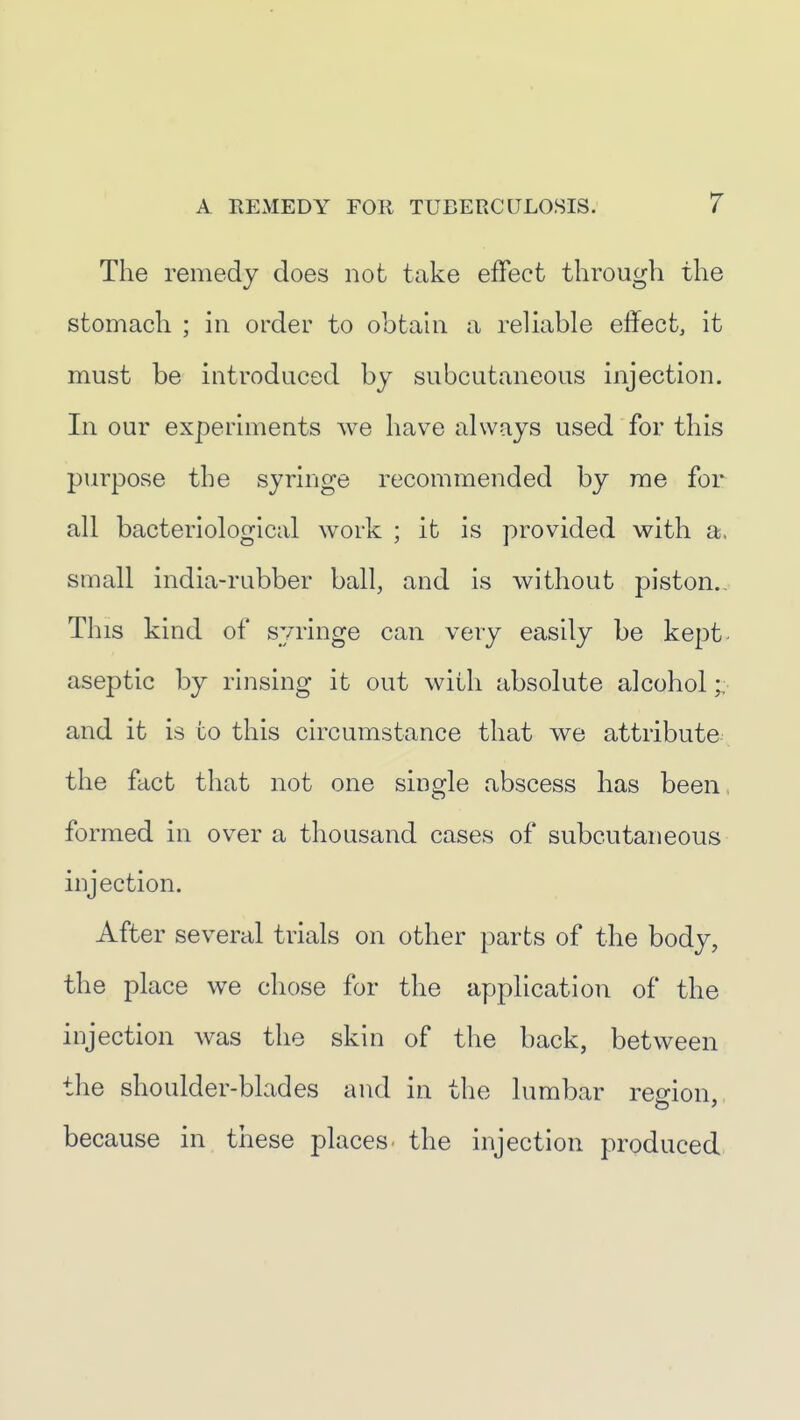 The remedy does not take effect through the stomach ; in order to obtahi a reliable effect, it must be introduced by subcutaneous injection. In our experiments we have always used for this purpose the syringe recommended by me for all bacteriological work ; it is provided with a. small india-rubber ball, and is without piston.. This kind of syringe can very easily be kept aseptic by rinsing it out with absolute alcohol and it is to this circumstance that we attribute the fact that not one single abscess has been. formed in over a thousand cases of subcutaneous injection. After several trials on other parts of the body, the place we chose for the application of the injection was the skin of the back, between the shoulder-blades and in the lumbar region, because in these places, the injection produced