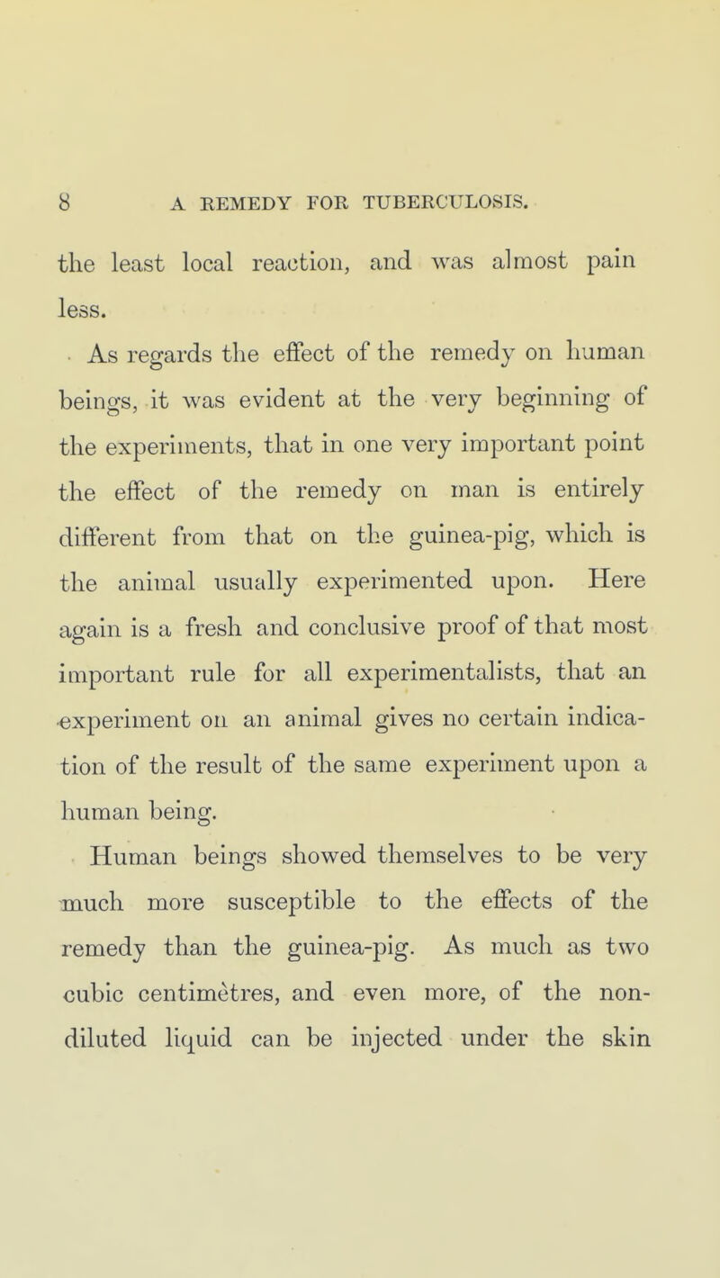 the least local reaction, and was almost pain less. • As regards the effect of the remedy on human beings, it was evident at the very beginning of the experiments, that in one very important point the effect of the remedy on man is entirely different from that on the guinea-pig, which is the animal usually experimented upon. Here again is a fresh and conclusive proof of that most important rule for all experimentalists, that an •experiment on an animal gives no certain indica- tion of the result of the same experiment upon a human being. Human beings showed themselves to be very much more susceptible to the effects of the remedy than the guinea-pig. As much as two cubic centimetres, and even more, of the non- diluted liquid can be injected under the skin