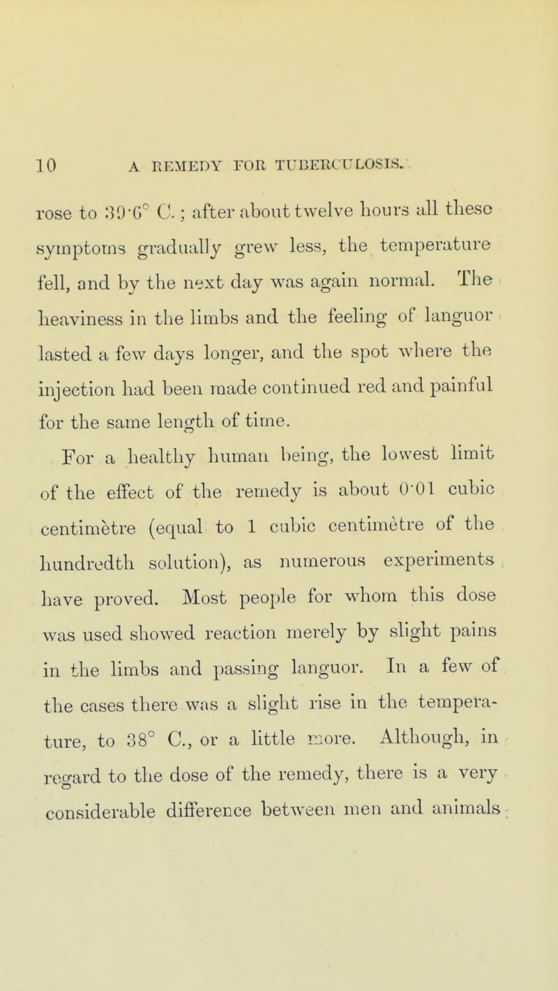 rose to 130-0° C.; after about twelve hours all tlieso symptoms gradually grew less, the temperature fell, and by the next day was agam normal. Tlie heaviness in the limbs and the feehng of languor. lasted a few days longer, and the spot where the injection had been made continued red and painful for the same length of time. For a healthy human being, the lowest limit of the effect of the remedy is about 0-01 cubic centimetre (equal to 1 cubic centimetre of the hundredth solution), as numerous experiments have proved. Most people for whom this dose was used showed reaction merely by slight pains in the limbs and passing languor. In a few of the cases there was a sliglit rise in the tempera- ture, to 38° C, or a httle more. Although, in regard to the dose of the remedy, there is a very considerable difference between men and animals