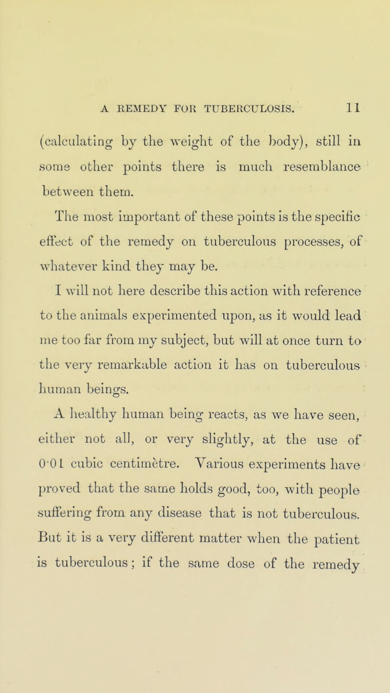 (calculating by the weight of the body), still in some other points there is much resemblance ' between them. The most important of these points is the specific • effect of the remedy on tuberculous processes, of whatever kind they may be. I will not here describe this action with reference to the animals experimented upon, as it would lead me too far from my subject, but will at once turn to the very remarkable action it has on tuberculous human beings. A healthy human being reacts, as we have seen, either not all, or very slightly, at the use of Q-OI cubic centimetre. Various experiments have proved that the same holds good, too, with people suffering from any disease that is not tuberculous. But it is a very different matter when the patient is tuberculous; if the same dose of the remedy