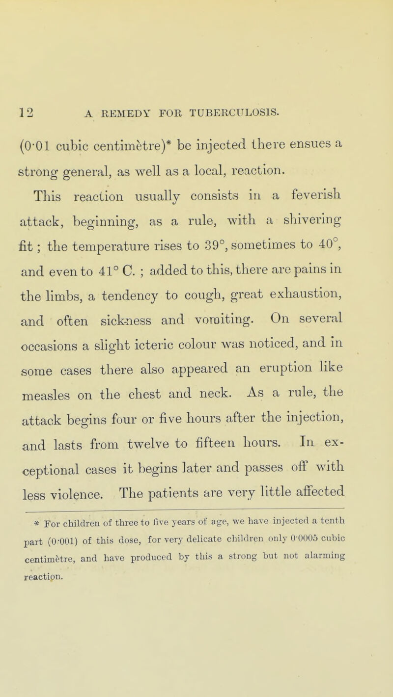 (0-01 cubic centimetre)* be injected there ensues a strong general, as well as a local, reaction. This reaction usually consists in a feverish attack, beginning, as a rule, with a shivering fit; the temperature rises to 39°, sometimes to 40°, and even to 41° C. ; added to this, there are pains in the limbs, a tendency to cough, great exhaustion, and often sick-ness and voroiting. On several occasions a slight icteric colour was noticed, and in some cases there also appeared an eruption like measles on the chest and neck. As a rule, the attack begins four or five hours after the injection, and lasts from twelve to fifteen hours. In ex- ceptional cases it begins later and passes ofi with less violence. The patients are very little afiected * For children of three to five years of age, we have injected a tenth part (0-001) of this dose, for very delicate children only 0 0005 cubic centimetre, and have produced by this a strong but not alarming reaction.