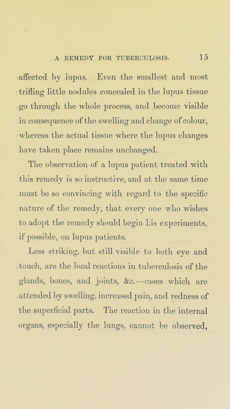 affected by lupus. Even the smallest and most , trifling little nodules concealed in the lupus tissue go through the whole process, and become visible in consequence of the swelling and change of colour, whereas the actual tissue where the lupus changes have taken place remains unchanged. The observation of a lupus patient treated with this remedy is so instructive, and at the same time - must be so convincing with regard to the specific nature of the remedv, that every one who wishes to adopt the remedy should begin Lis experiments, if possible, on lupus patients. Less striking, but still visible to both eye and . touch, are the local reactions in tuberculosis of the glands, bones, and joints, &c.—cases which are attended by swelling, increased pain, and redness of the superficial parts. The reaction in the internal organs, especially the lungs, cannot be observed,