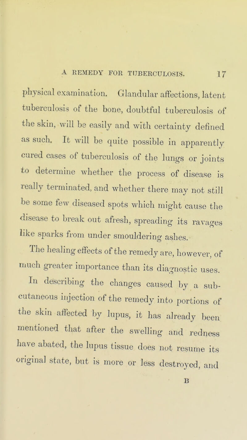 physical examination. Glandular affections, latent tuberculosis of the bone, doubtful tuberculosis of the skin, will be easily and with certainty defined as such. It will be quite possible in apparently cured cases of tuberculosis of the lungs or joints to determine whether the process of disease is really terminated, and whether there may not still be some few diseased spots which might cause the disease to break out afresh, spreading its ravages like sparks from under smouldering ashes. The healing effects of the remedy are, however, of much greater importance than its diagnostic uses. In describing the changes caused by a sub- cutaneous injection of the remedy into portions of the skin affected by lupus, it has already been mentioned that after the swelling and redness have abated, the lupus tissue does not resume its original state, but is more or less destroyed, and B