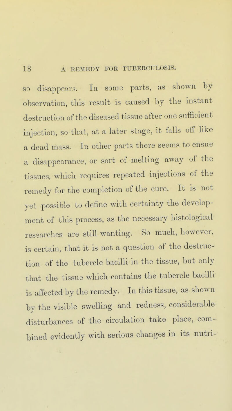 SO disappears. In some parts, as shown by observation, this result is caused by the instant destruction of the diseased tissue after one sufficient injection, so that, at a hiter stage, it falls off like a dead mass. In other parts there seems to ensue a disappearance, or sort of melting away of the tissues, which requires repeated injections of the remedy for the completion of the cure. It is not yet possible to define with certainty the develop- ment of this process, as the necessary histological researches are still wanting. So much, however, is certain, that it is not a question of the destruc- tion of the tubercle bacilli in the tissue, but only that the tissue which contains the tubercle bacilli is affected by the remedy. In this tissue, as shown by the visible sw^elling and redness, considerable disturbances of the circulation take place, com- bined evidently with serious changes in its nutri-