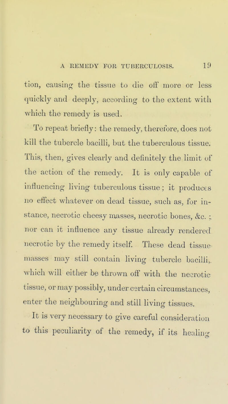 tion, causing the tissue to die off more or less quickly and deeply, according to the extent with which the remedy is used. To repeat briefly: the remedy, therefore, does not kill the tubercle bacilli, but the tuberculous tissue. This, then, gives clearly and definitely the limit of the action of the remedy. It is only capable of influencing living tuberculous tissue; it produces no effect wdiatever on dead tissue, such as, for in- stance, necrotic cheesy masses, necrotic bones, &c. : nor can it influence any tissue already rendered necrotic by the remedy itself. Tliese dead tissue^ masses may still contain living tubercle bacilli,, w^hich will either be thrown off with the necrotic tissue, or may possibly, under certain circumstances, enter the neighbouring and still living tissues. It is very necessary to give careful consideration to this peculiarity of the remedy, if its healin<»: