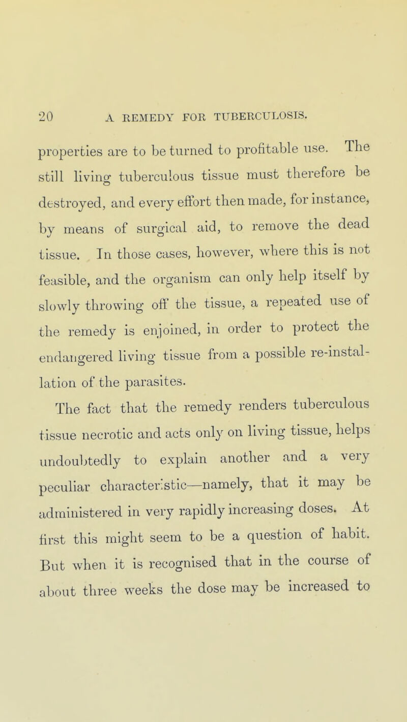 properties are to be turned to profitable use. The still livino- tuberculous tissue must therefore be destroyed, and every effort then made, for instance, by means of surgical aid, to remove the dead tissue. In those cases, however, where this is not feasible, and the organism can only help itself by slowly throwing off the tissue, a repeated use of the remedy is enjoined, in order to protect the endangered living tissue from a possible re-instal- lation of the parasites. The fact that the remedy renders tuberculous tissue necrotic and acts only on living tissue, helps undouljtedly to explain another and a very peculiar characteristic—namely, that it may be administered in very rapidly increasing doses. At first this might seem to be a question of habit. But when it is recognised that in the course of about three weeks the dose may be increased to