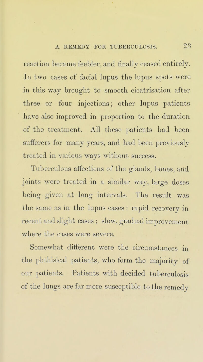 reaction became feebler, and finally ceased entirely. In two cases of facial lupus the lupus spots were in this way brought to smooth cicatrisation after three or four injections; other lupus patients have also improved in proportion to the duration of the treatment. All these patients had been sufferers for many years, and had been previously treated in various ways wdthout success. Tuberculous affections of the glands, bones, and joints were treated in a similar way, large doses being given at long intervals. The result w^as the same as in the lupus cases : rapid recovery in recent and slight cases ; slow, gradual improvement where the cases were severe. Somewhat different were the circumstances in the phthisical ])atients, who form the majority of our patients. Patients with decided tuberculosis of the lungs are far more susceptible to the remedy