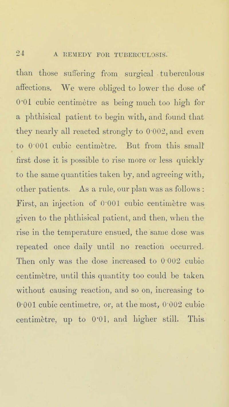 than those sufT'ering from surgical tuberculous affections. We were obliofed to lower the dose of 0OI cubic centimetre as beinof much too hicrh for a phthisical patient to begin with, and found that they nearly all reacted strongly to 0 002, and even to 0 001 cubic centimetre. But from this small first dose it is possible to rise more or less quickly to the same quantities taken by, and agreeing with, other patients. As a rule, our plan was as follows : First, an injection of 0*001 cubic centimetre was given to the phthisical patient, and then, when the rise in the temperature ensued, the same dose was repeated once daily until no reaction occurred. Then only was the dose increased to 0 002 cubic centimetre, until this quantity too could be taken without causing reaction, and so on, increasing to O'OOl cubic centimetre, or, at the most, 0 002 cubic centimetre, up to 0*01, and higher still. This.