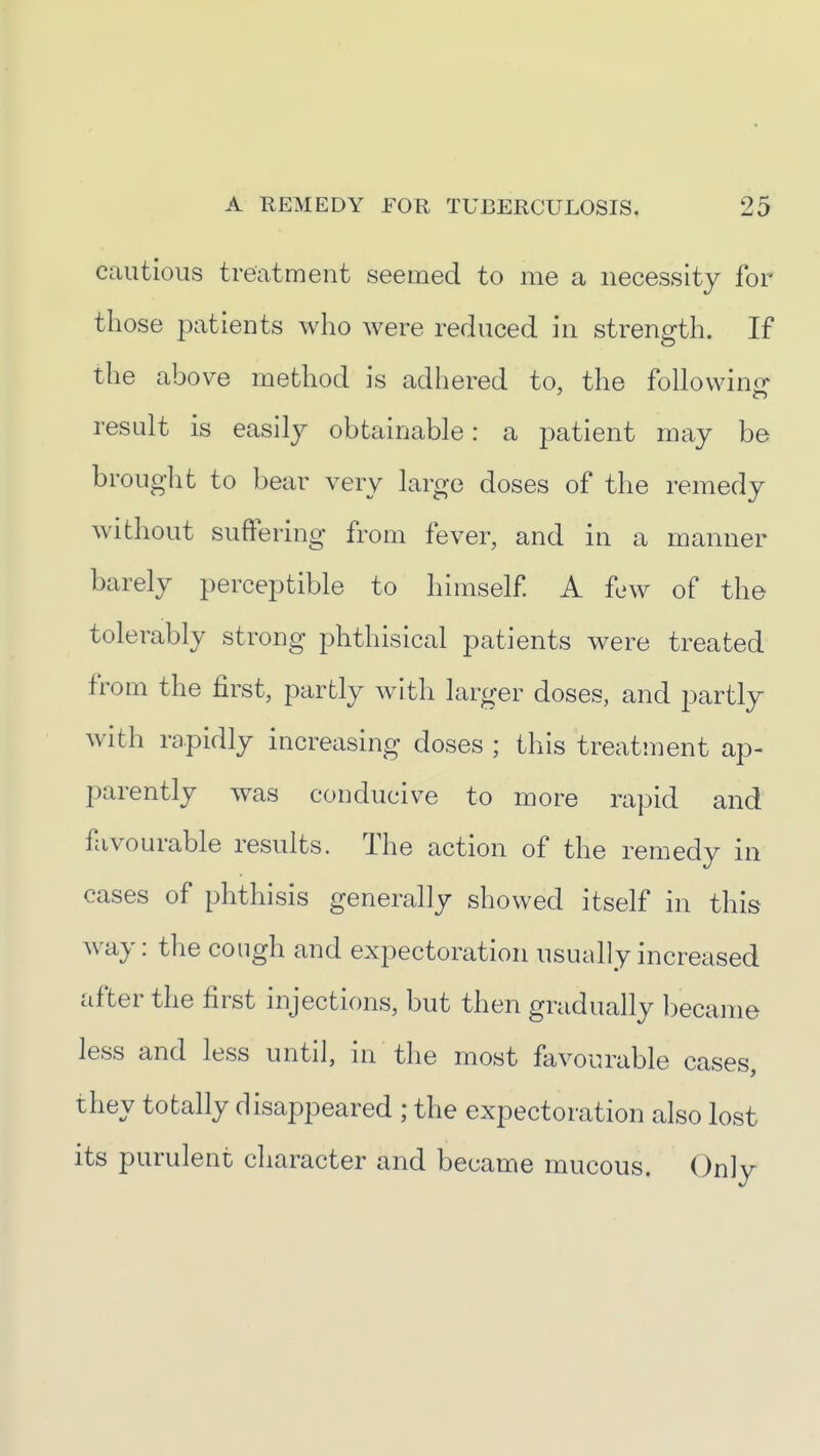 cautious treatment seemed to me a necessity for those patients who were reduced in strength. If the above method is adhered to, the follovvinir result is easily obtainable: a patient may be brought to bear very large doses of the remedy without suffering from fever, and in a manner barely perceptible to himself A few of the tolerably strong phthisical patients were treated from the first, partly with larger doses, and partly with rapidly increasing doses ; this treatment ap- parently was conducive to more rapid and favourable results. The action of the remedy in cases of phthisis generally showed itself in this way: the congh and expectoration usually increased after the first injections, but then gradually became less and less until, in the most favourable cases, they totally disappeared ; the expectoration also lost its purulent character and became mucous. Only
