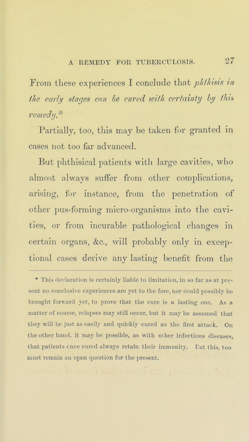 From these experiences I conclude that pliihisis in ike earit/ stages can he cured icUh ccriainty hy ihu remedy.''^ Partially, too, tins niay be taken for granted in cases not too far advanced. But phthisical patients with large cavities, who almost always suffer from other complications, arising, for instance, from the penetration of other pus-forming micro-organisms into the cavi- ties, or from incurable pathological changes in certain organs, &c., will probably only in excep- tional cases derive any lasting benefit from the * This declaration is certainly liable to limitation, in so far as at pre- sent no conclusive experiences are yet to tlic fore, nor could possibly bo brought forward yet, to prove that the cure is a lasting one. As a matter of course, relapses may still occur, but it may be assumed that they will be just as easily and quickly cured as the first attack. On the other hand, it may be possible, as with oiher infectious diseases, that patients cncc cured always retain their immunity. Ihit this, too must remain an open question for the present.