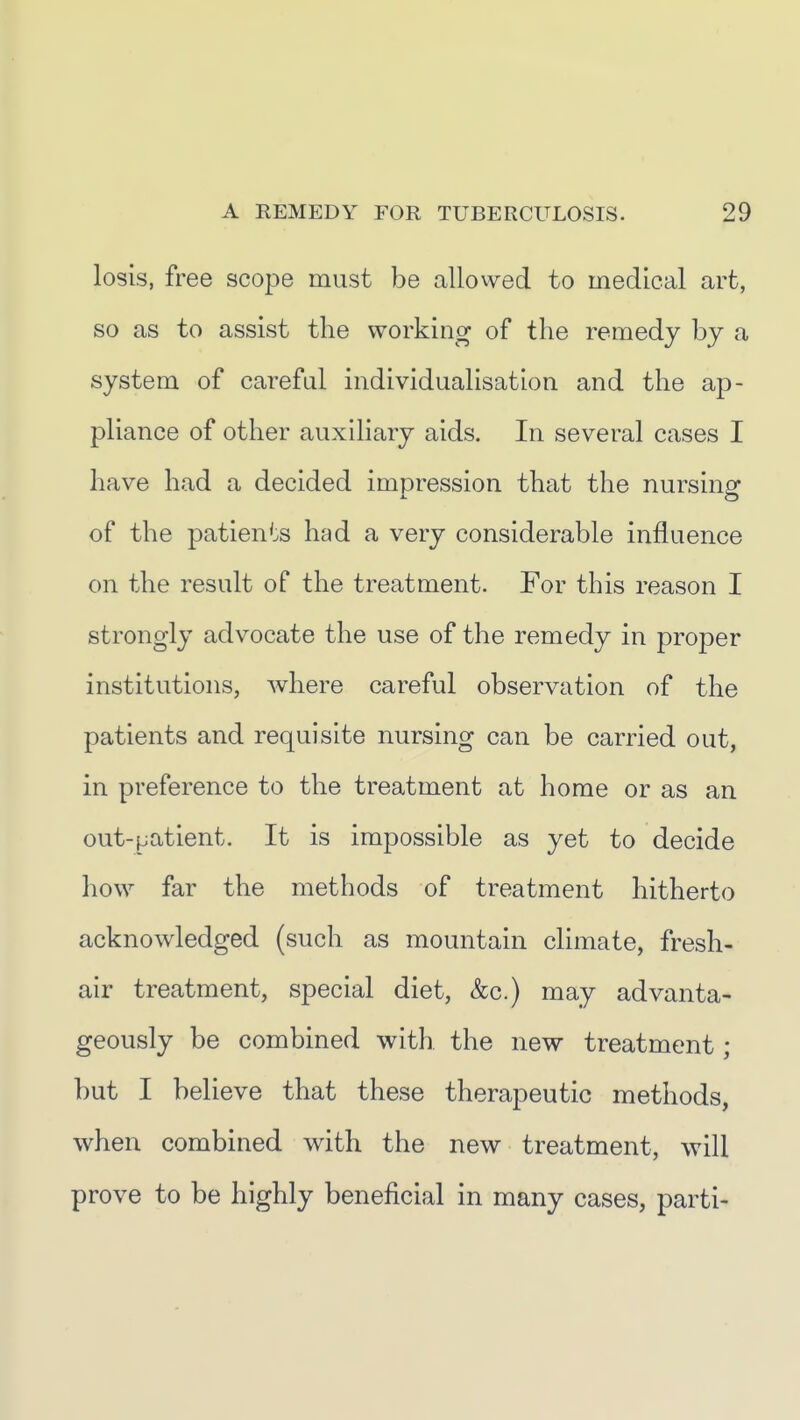 losis, free scope must be allowed to medical art, so as to assist the working of the remedy by a system of careful individualisation and the ap- pliance of other auxihary aids. In several cases I have had a decided impression that the nursing of the patients had a very considerable influence on the result oF the treatment. For this reason I strongly advocate the use of the remedy in proper institutions, where careful observation of the patients and requisite nursing can be carried out, in preference to the treatment at home or as an out-patient. It is impossible as yet to decide how far the methods of treatment hitherto acknowledged (such as mountain climate, fresh- air treatment, special diet, &c.) may advanta- geously be combined with the new treatment; but I believe that these therapeutic methods, when combined with the new treatment, will prove to be highly beneficial in many cases, parti-