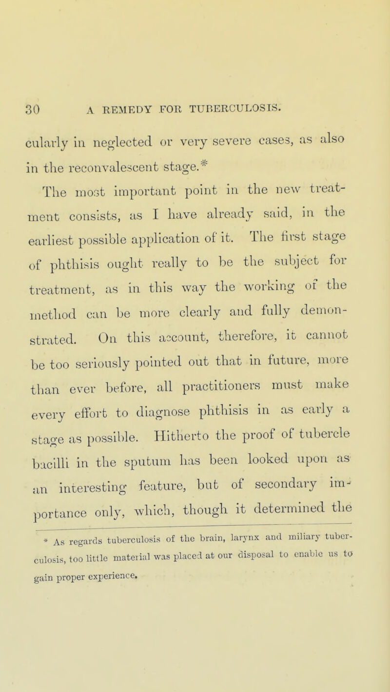 cularly in neglected or very severe cases, as also in the reconvalescent stage. ^ The most important point in the new treat- ment consists, as I have already said, in the earliest possible application of it. The hrst stage of phthisis ought really to be the subject for treatment, as in this way the working of the method can be more clearly and fully demon- strated. On this account, therefore, it cannot be too seriously pointed out that in future, more than ever before, all practitioners must make every effort to diagnose phthisis in as early a stage as possible. Hitherto the proof of tubercle bacilli in the sputum has been looked upon as an interesting feature, but of secondary im- portance only, which, though it determined the * As regards tuberculosis of tlie brain, larynx and miliary tuber- culosis, too little mateiial was placed at our disposal to enable us to gain proper experience.