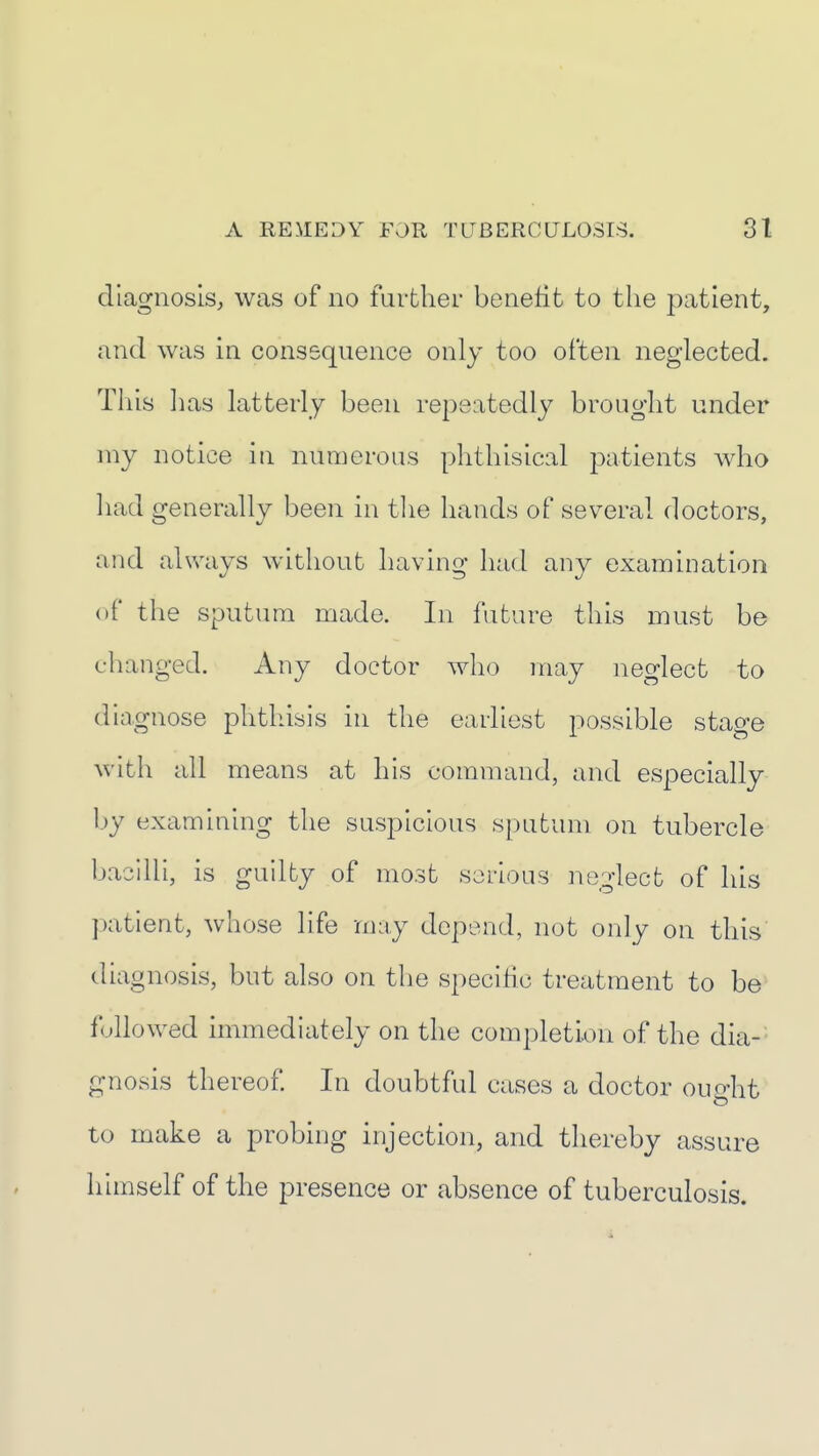 diagnosis, was of no further benefit to the patient, and was in consequence only too often neglected. This has latterly been repeatedly brought under my notice in numerous phthisical patients who had generally been in tlie hands of several doctors, and always witliout having had any examination of the sputum made. In future this must be changed. Any doctor who may neglect to diagnose phthisis in the earliest possible stage with all means at his command, and especially l)y examining the suspicious sputum on tubercle bacilli, is guilty of most serious neglect of his patient, whose life may depend, not only on this diagnosis, but also on the specific treatment to be followed immediately on the completion of the dia-- gnosis thereof In doubtful cases a doctor ourrht to make a probing injection, and thereby assure himself of the presence or absence of tuberculosis.