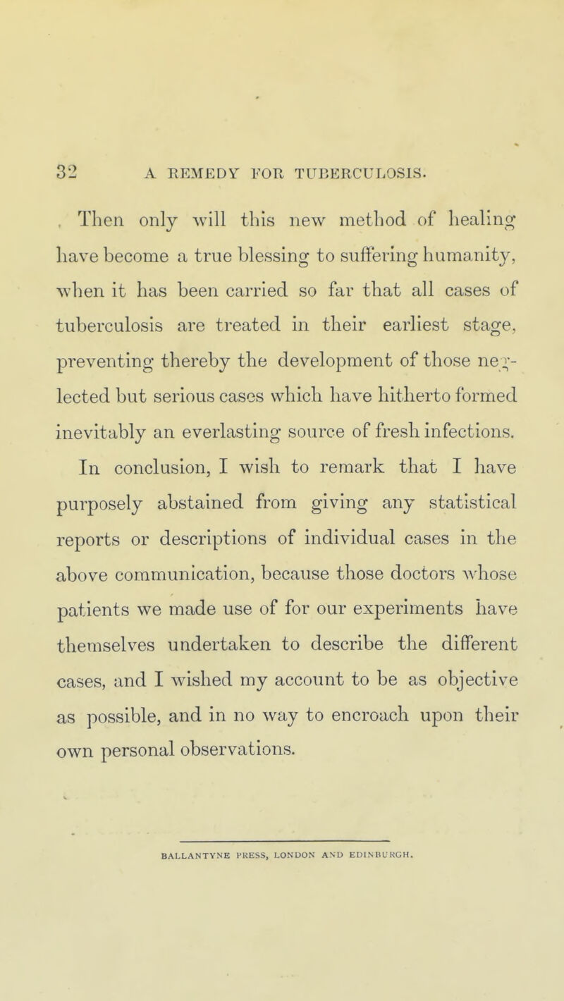 . Then only will this new method of healinc^ have become a true blessing to suffering humanity, when it has been carried so far that all cases of tuberculosis are treated in their earliest stage, preventing thereby the development of those ne ;-- lected but serious cases which have hitherto formed inevitably an everlasting source of fresh infections. In conclusion, I wish to remark that I have purposely abstained from giving any statistical reports or descriptions of individual cases in the above communication, because those doctors whose patients we made use of for our experiments have themselves undertaken to describe the different cases, and I wished my account to be as objective as possible, and in no way to encroach upon their own personal observations. BALLANTYNE PRESS, LONDON ANU EUINHLKGH.
