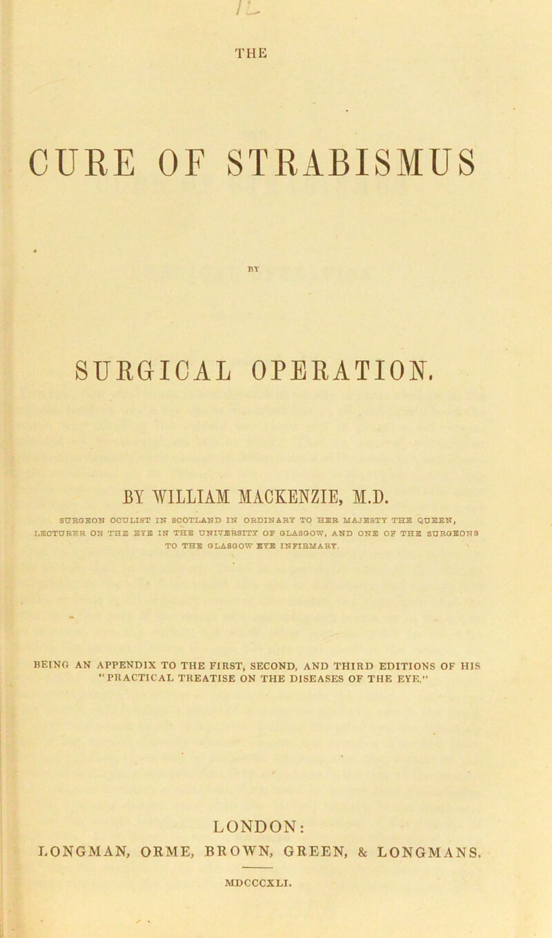 THE CURE OF STRABISMUS « BY SURGICAL OPERATION. BY WILLIAM MACKENZIE, M.D. SUROBON OCULIST IN SCOTLAND IN ORDINARY TO HZB MAJBJSTT THB QUEEN, LECTURER ON THE BYE IN THB UNIVERSITY OF 0LA800W, AND ONE OF THE SURGEONS TO THE GLASGOW BYE INFIRMARY. BEING AN APPENDIX TO THE FIRST. SECOND, AND THIRD EDITIONS OF HIS PRACTICAL TREATISE ON THE DISEASES OF THE EYE. LONDON: LONGMAN, ORME, BROWN, GREEN, & LONGMANS. MDCCCXLI.